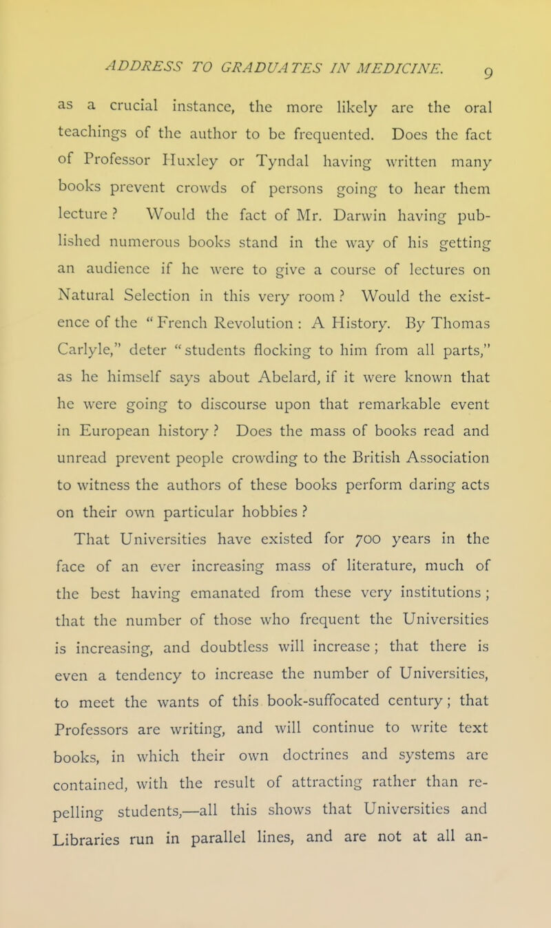 as a crucial instance, the more likely arc the oral teachings of the author to be frequented. Does the fact of Professor Pluxley or Tyndal having written many books prevent crowds of persons going to hear them lecture ? Would the fact of Mr. Darwin having pub- lished numerous books stand in the way of his getting an audience if he were to give a course of lectures on Natural Selection in this very room Would the exist- ence of the French Revolution : A History. By Thomas Carlyle, deter students flocking to him from all parts, as he himself says about Abelard, if it were known that he were going to discourse upon that remarkable event in European history ? Does the mass of books read and unread prevent people crowding to the British Association to witness the authors of these books perform daring acts on their own particular hobbies ? That Universities have existed for 700 years in the face of an ever increasing mass of literature, much of the best having emanated from these very institutions; that the number of those who frequent the Universities is increasing, and doubtless will increase; that there is even a tendency to increase the number of Universities, to meet the wants of this book-suffocated century; that Professors are writing, and will continue to write text books, in which their own doctrines and systems arc contained, with the result of attracting rather than re- pelling students,—all this shows that Universities and Libraries run in parallel lines, and are not at all an-