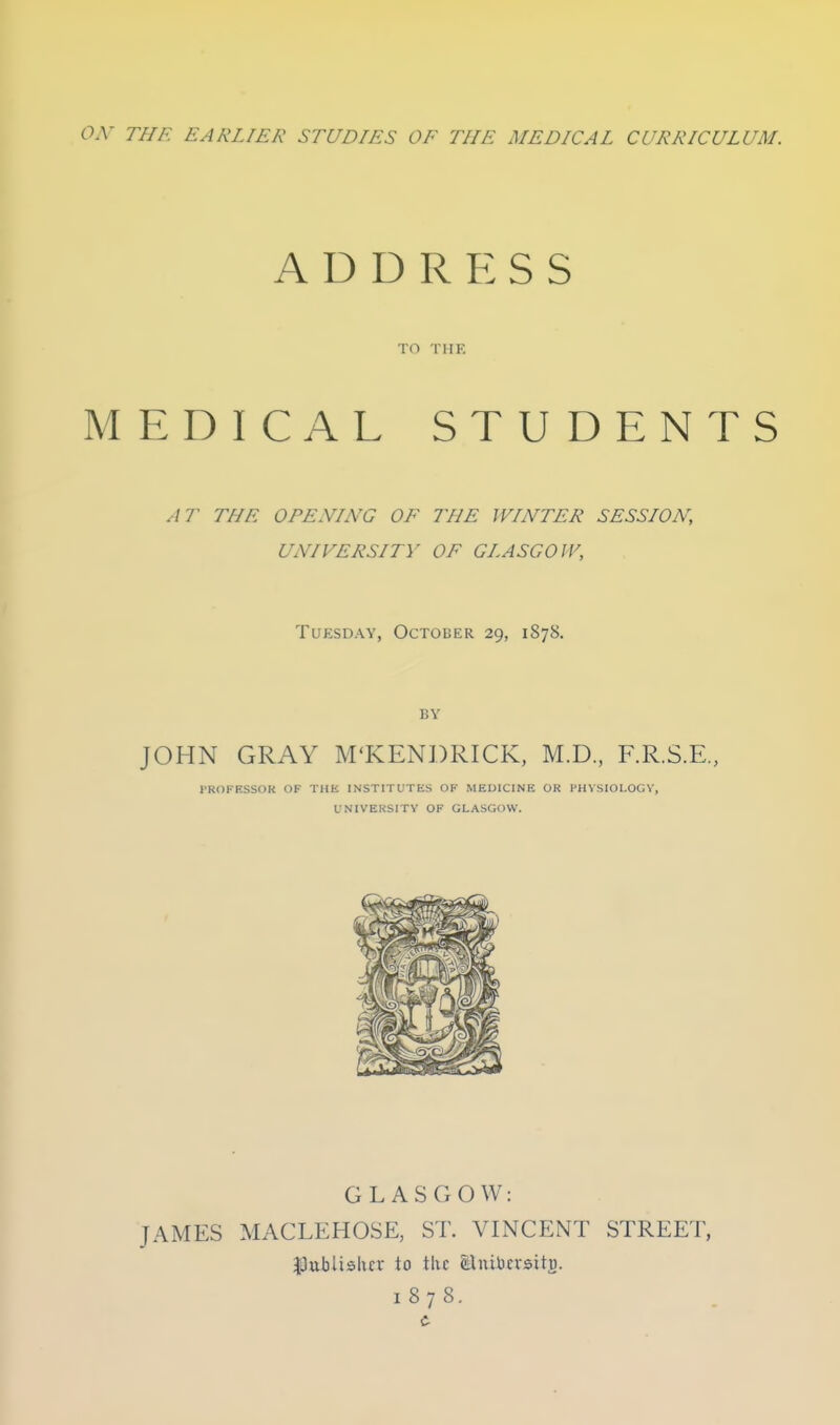 ox THE EARLIER STUDIES OF THE MEDICAL CURRICULUM. ADDRESS TO THE MEDICAL STUDENTS AT THE OPENING OF THE WINTER SESSLON, UNIVERSITY OF GLASGOW, Tuesday, October 29, 1878. BY JOHN GRAY M'KENDRICK, M.D, F.R.S.E., I'ROFESSOK OF THE INSTITUTES OF MEDICINE OR I'HVSIOI.OGV, UNIVERSITY OF GLASGOW. GLASGOW: JAMES MACLEHOSE, ST. VINCENT STREET, JOuilishcr to tUc tluibcvsitj). 1878.