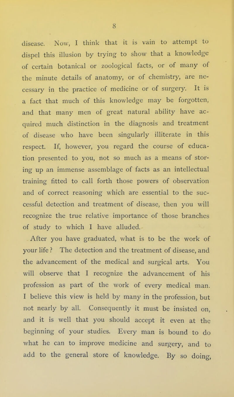 disease. Now, I think that it is vain to attempt to dispel this illusion by trying to show that a knowledge of certain botanical or zoological facts, or of many of the minute details of anatomy, or of chemistry, are ne- cessary in the practice of medicine or of surgery. It is a fact that much of this knowledge may be forgotten, and that many men of great natural ability have ac- quired much distinction in the diagnosis and treatment of disease who have been singularly illiterate in this respect. If, however, you regard the course of educa- tion presented to you, not so much as a means of stor- ing up an immense assemblage of facts as an intellectual training fitted to call forth those powers of observation and of correct reasoning which are essential to the suc- cessful detection and treatment of disease, then you will recognize the true relative importance of those branches of study to which I have alluded. After you have graduated, what is to be the work of your life ? The detection and the treatment of disease, and the advancement of the medical and surgical arts. You will observe that I recognize the advancement of his profession as part of the work of every medical man. I believe this view is held by many in the profession, but not nearly by all. Consequently it must be insisted on, and it is well that you should accept it even at the beginning of your studies. Every man is bound to do what he can to improve medicine and surgery, and to add to the general store of knowledge. By so doing,