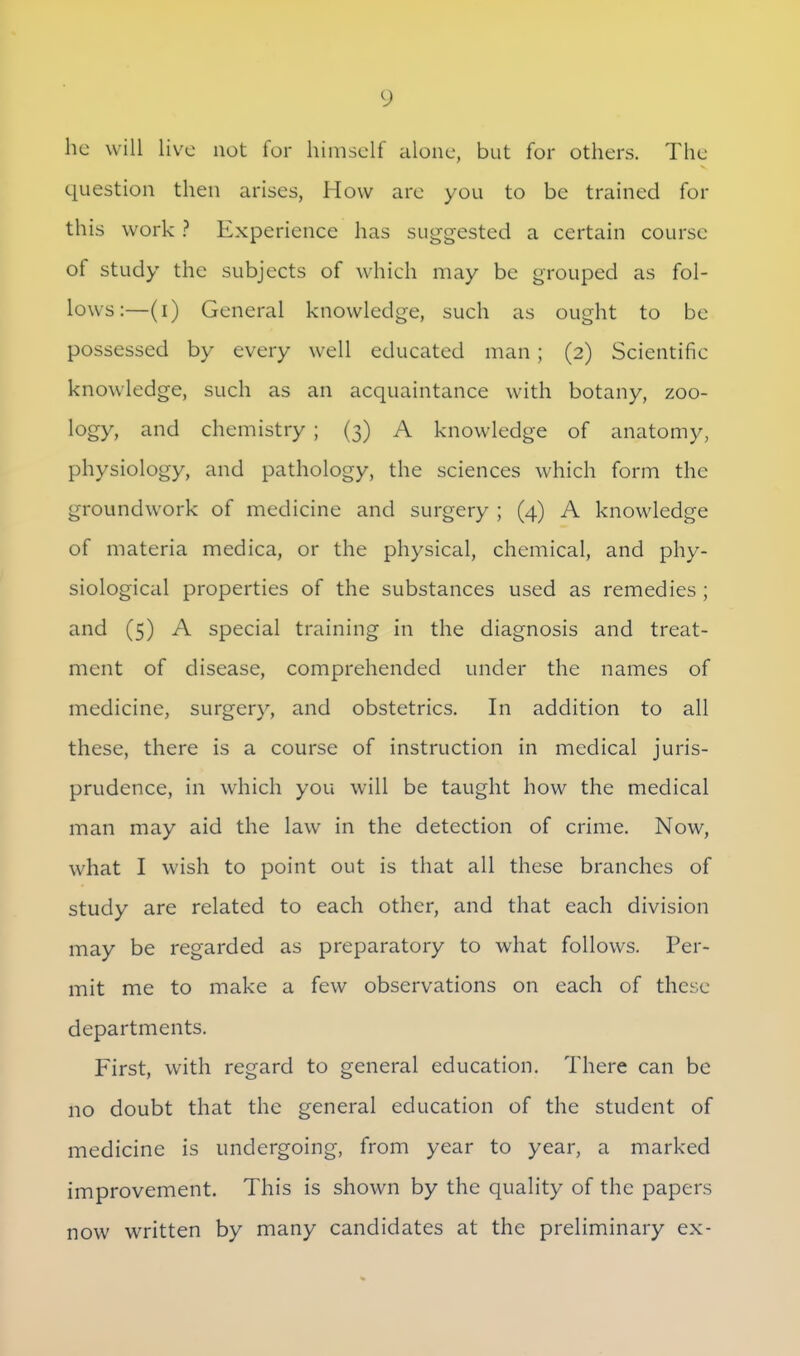 he will live not for himself alone, but for others. The question then arises, How are you to be trained for this work ? Experience has suggested a certain course of study the subjects of which may be grouped as fol- lows:—(i) General knowledge, such as ought to be possessed by every well educated man; (2) Scientific knowledge, such as an acquaintance with botany, zoo- logy, and chemistry ; (3) A knowledge of anatomy, physiology, and pathology, the sciences which form the groundwork of medicine and surgery ; (4) A knowledge of materia medica, or the physical, chemical, and phy- siological properties of the substances used as remedies ; and (5) A special training in the diagnosis and treat- ment of disease, comprehended under the names of medicine, surgery, and obstetrics. In addition to all these, there is a course of instruction in medical juris- prudence, in which you will be taught how the medical man may aid the law in the detection of crime. Now, what I wish to point out is that all these branches of study are related to each other, and that each division may be regarded as preparatory to what follows. Per- mit me to make a few observations on each of these departments. First, with regard to general education. There can be no doubt that the general education of the student of medicine is undergoing, from year to year, a marked improvement. This is shown by the quality of the papers now written by many candidates at the preliminary ex-