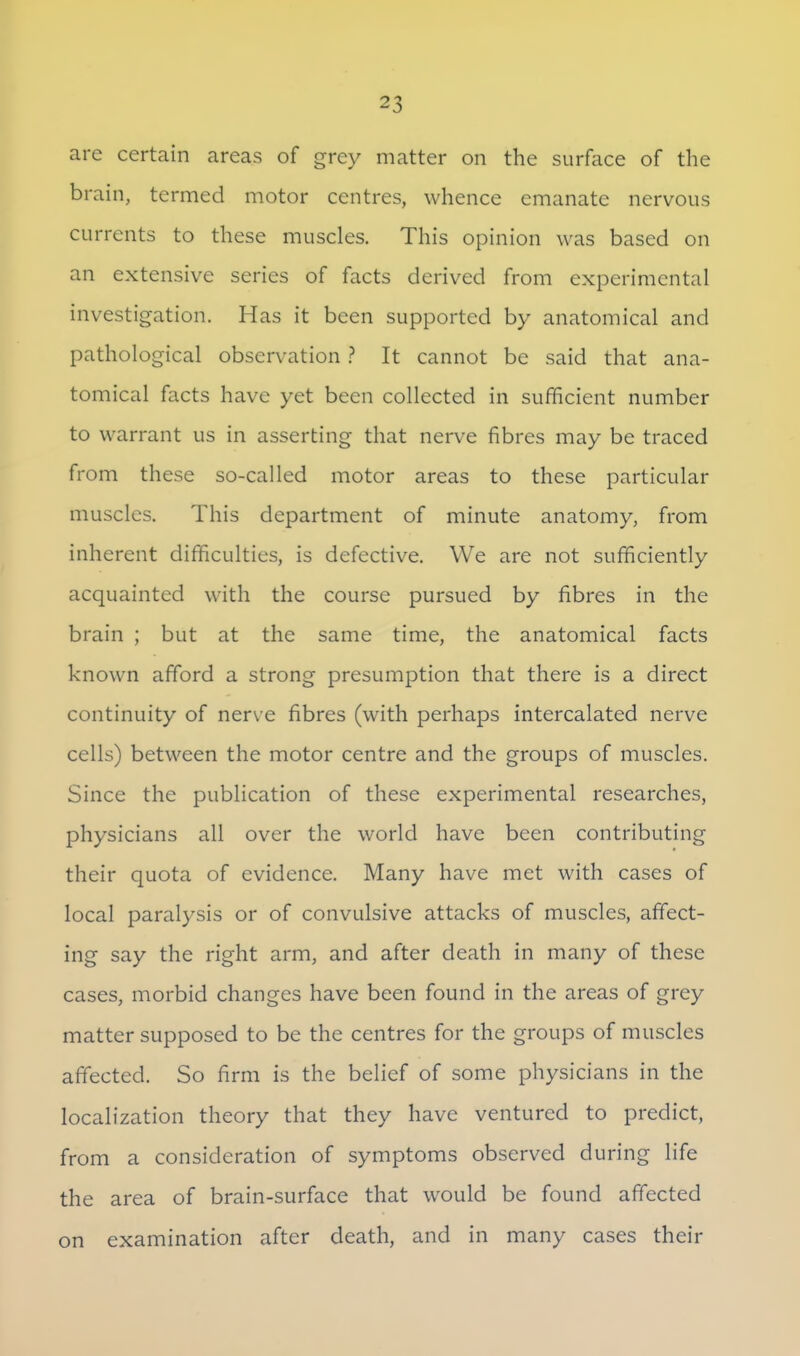 are certain areas of grey matter on the surface of the brain, termed motor centres, whence emanate nervous currents to these muscles. This opinion was based on an extensive series of facts derived from experimental investigation. Has it been supported by anatomical and pathological observation ? It cannot be said that ana- tomical facts have yet been collected in sufficient number to warrant us in asserting that nerve fibres may be traced from these so-called motor areas to these particular muscles. This department of minute anatomy, from inherent difficulties, is defective. We are not sufficiently acquainted with the course pursued by fibres in the brain ; but at the same time, the anatomical facts known afford a strong presumption that there is a direct continuity of ner\ e fibres (with perhaps intercalated nerve cells) between the motor centre and the groups of muscles. Since the publication of these experimental researches, physicians all over the world have been contributing their quota of evidence. Many have met with cases of local paralysis or of convulsive attacks of muscles, affect- ing say the right arm, and after death in many of these cases, morbid changes have been found in the areas of grey matter supposed to be the centres for the groups of muscles affected. So firm is the belief of some physicians in the localization theory that they have ventured to predict, from a consideration of symptoms observed during life the area of brain-surface that would be found affected on examination after death, and in many cases their