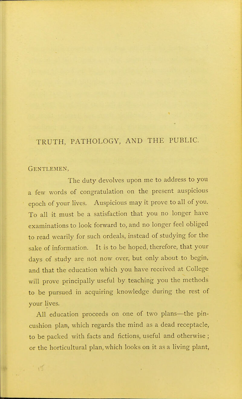 Gentlemen, The duty devolves upon me to address to you a few words of congratulation on the present auspicious epoch of your lives. Auspicious may it prove to all of you. To all it must be a satisfaction that you no longer have examinations to look forward to, and no longer feel obliged to read wearily for such ordeals, instead of studying for the sake of information. It is to be hoped, therefore, that your days of study are not now over, but only about to begin, and that the education which you have received at College will prove principally useful by teaching you the methods to be pursued in acquiring knowledge during the rest of your lives. All education proceeds on one of two plans—the pin- cushion plan, which regards the mind as a dead receptacle, to be packed with facts and fictions, useful and otherwise ; or the horticultural plan, Avhich looks on it as a living plant,