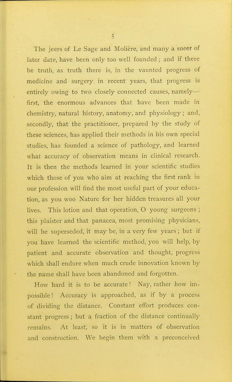 The jeers of Le Sage and Moli^re, and many a sneer of later date, have been only too well founded ; and if there be truth, as truth there is, in the vaunted progress of medicine and surgery in recent years, that progress is entirely owing to two closely connected causes, namely— first, the enormous advances that have been made in chemistry, natural history, anatomy, and physiology ; and, secondly, that the practitioner, prepared by the study of these sciences, has applied their methods in his own special studies, has founded a science of pathology, and learned what accuracy of observation means in clinical research. It is then the methods learned in your scientific studies which those of you who aim at reaching the first rank in our profession will find the most useful part of your educa- tion, as you woo Nature for her hidden treasures all your lives. This lotion and that operation, O young surgeons ; this plaister and that panacea, most promising physicians, will be superseded, it may be, in a very few years ; but if you have learned the scientific method, you will help, by patient and accurate observation and thought, progress which shall endure when much crude innovation known by the name shall have been abandoned and forgotten. How hard it is to be accurate! Nay, rather how im- possible ! Accuracy is approached, as if by a process of dividing the distance. Constant effort produces con- stant progress ; but a fraction of the distance continually remains. At least, so it is in matters of observation and construction. We begin them with a preconceived