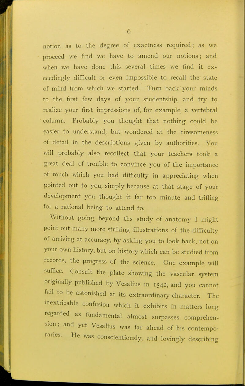 notion as to the degree of exactness required; as we proceed we find we have to amend our notions; and when we have done this several times we find it ex- ceedingly difficult or even impossible to recall the state of mind from which we started. Turn back your minds to the first few days of your studentship, and try to realize your first impressions of, for example, a vertebral column. Probably you thought that nothing could be easier to understand, but wondered at the tiresomeness of detail in the descriptions given by authorities. You will probably also recollect that your teachers took a great deal of trouble to convince you of the importance of much which you had difficulty in appreciating when pointed out to you, simply because at that stage of your development you thought it far too minute and trifling for a rational being to attend to. Without going beyond ths study of anatomy I might point out many more striking illustrations of the diflliculty of arriving at accuracy, by asking you to look back, not on your own history, but on history which can be studied from records, the progress of the science. One example will •sufi^ce. Consult the plate showing the vascular system originally published by Vesalius in 1542, and you cannot fail to be astonished at its extraordinary character. The inextricable confusion which it exhibits in matters long regarded as fundamental almost surpasses comprehen- sion ; and yet Vesalius was far ahead of his contempo- raries. He was conscientiously, and lovingly describing