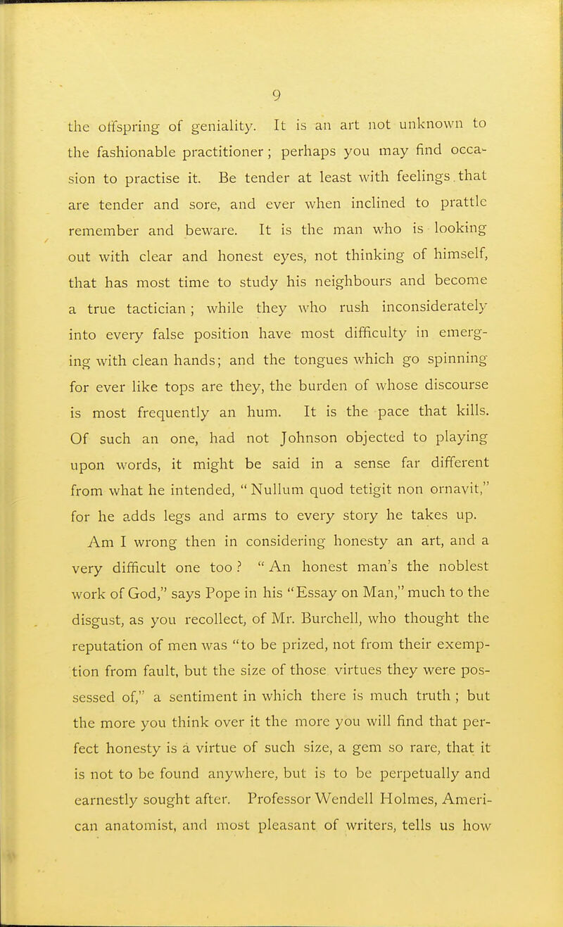 the offspring of geniality. It is an art not unknown to the fashionable practitioner; perhaps you may find occa- sion to practise it. Be tender at least with feehngs .that are tender and sore, and ever when inclined to prattle remember and beware. It is the man who is looking out with clear and honest eyes, not thinking of himself, that has most time to study his neighbours and become a true tactician; while they who rush inconsiderately into every false position have most difficulty in emerg- ing with clean hands; and the tongues which go spinning for ever like tops are they, the burden of whose discourse is most frequently an hum. It is the pace that kills. Of such an one, had not Johnson objected to playing upon words, it might be said in a sense far different from what he intended, Nullum quod tetigit non ornavit, for he adds legs and arms to every story he takes up. Am I wrong then in considering honesty an art, and a very difficult one too ^  An honest man's the noblest work of God, says Pope in his Essay on Man, much to the disgust, as you recollect, of Mr. Burchell, who thought the reputation of men was to be prized, not from their exemp- tion from fault, but the size of those virtues they were pos- sessed of, a sentiment in which there is much truth ; but the more you think over it the more you will find that per- fect honesty is a virtue of such size, a gem so rare, that it is not to be found anywhere, but is to be perpetually and earnestly sought after. Professor Wendell Holmes, Ameri- can anatomist, and most pleasant of writers, tells us how