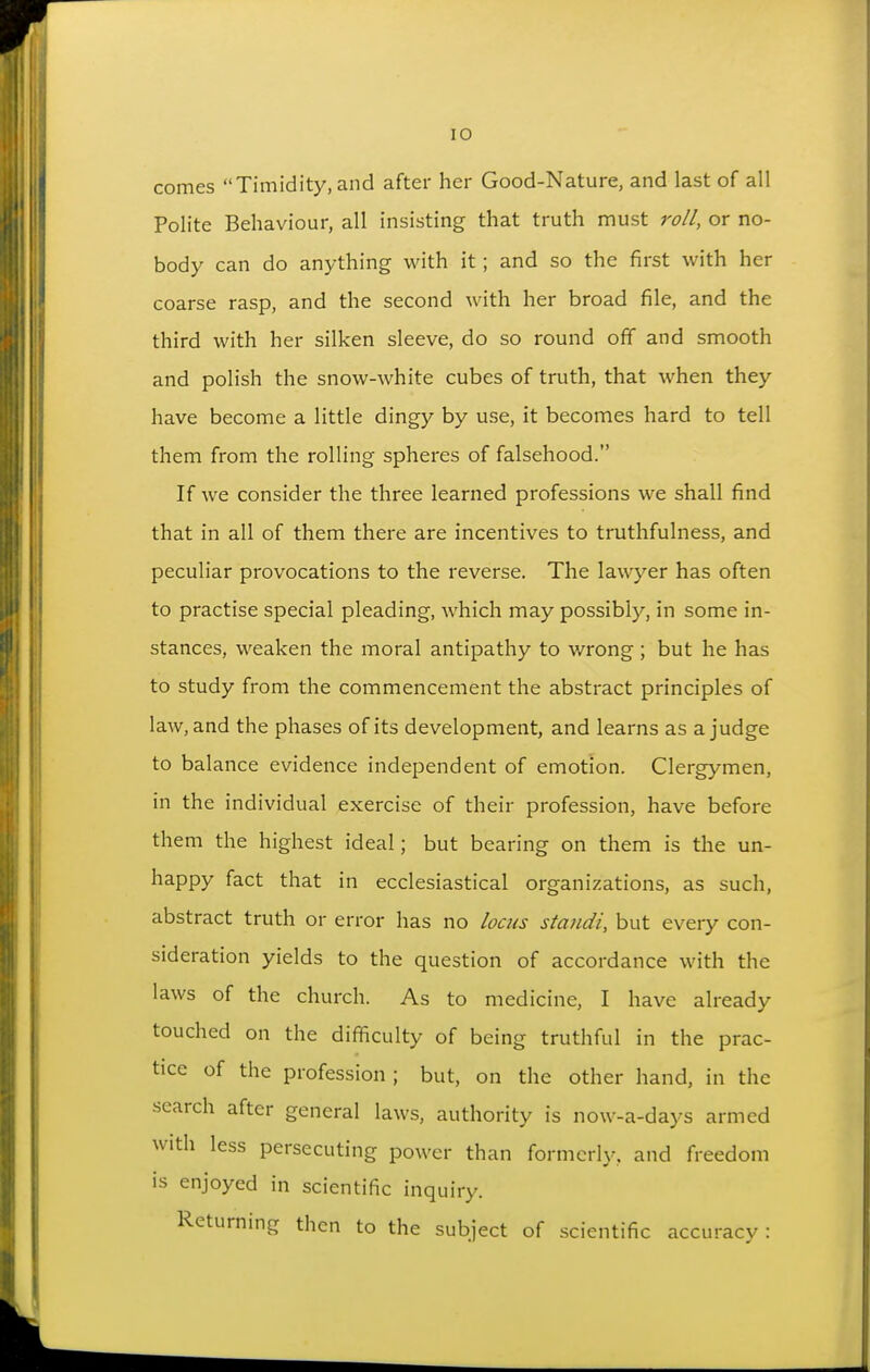 comes Timidity, and after her Good-Nature, and last of all Polite Behaviour, all insisting that truth must roll, or no- body can do anything with it; and so the first with her coarse rasp, and the second with her broad file, and the third with her silken sleeve, do so round off and smooth and polish the snow-white cubes of truth, that when they have become a little dingy by use, it becomes hard to tell them from the rolling spheres of falsehood. If we consider the three learned professions we shall find that in all of them there are incentives to truthfulness, and peculiar provocations to the reverse. The lawyer has often to practise special pleading, which may possibly, in some in- stances, weaken the moral antipathy to wrong; but he has to study from the commencement the abstract principles of law, and the phases of its development, and learns as a judge to balance evidence independent of emotion. Clergymen, in the individual exercise of their profession, have before them the highest ideal; but bearing on them is the un- happy fact that in ecclesiastical organizations, as such, abstract truth or error has no locus standi, but every con- sideration yields to the question of accordance with the laws of the church. As to medicine, I have already touched on the difficulty of being truthful in the prac- tice of the profession ; but, on the other hand, in the search after general laws, authority is now-a-days armed with less persecuting power than formerly, and freedom is enjoyed in scientific inquiry. Returning then to the subject of scientific accuracv :