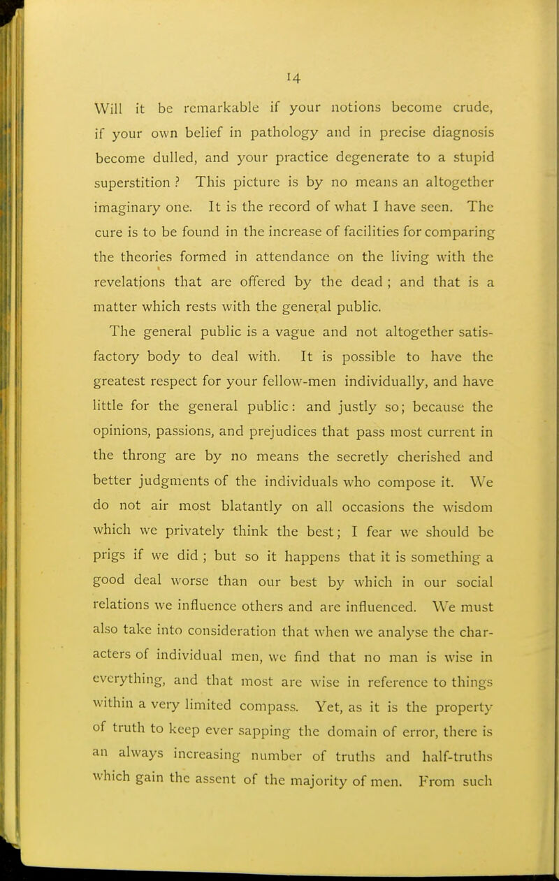 Will it be remarkable if your notions become crude, if your own belief in pathology and in precise diagnosis become dulled, and your practice degenerate to a stupid superstition ? This picture is by no means an altogether imaginary one. It is the record of what I have seen. The cure is to be found in the increase of facilities for comparing the theories formed in attendance on the living with the revelations that are offered by the dead ; and that is a matter which rests with the general public. The general public is a vague and not altogether satis- factory body to deal with. It is possible to have the greatest respect for your fellow-men individually, and have little for the general public: and justly so; because the opinions, passions, and prejudices that pass most current in the throng are by no means the secretly cherished and better judgments of the individuals who compose it. We do not air most blatantly on all occasions the wisdom which we privately think the best; I fear we should be prigs if we did ; but so it happens that it is something a good deal w^orse than our best by which in our social relations we influence others and are influenced. We must also take into consideration that when we analyse the char- acters of individual men, we find that no man is wise in everything, and that most are wise in reference to things within a very limited compass. Yet, as it is the property of truth to keep ever sapping the domain of error, there is an always increasing number of truths and half-truths which gain the assent of the majority of men. From such
