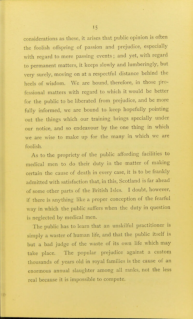 considerations as these, it arises that pubhc opinion is often the fooHsh offspring of passion and prejudice, especially with regard to mere passing events ; and yet, with regard to permanent matters, it keeps slowly and lumberingly, but very surely, moving on at a respectful distance behind the heels of wisdom. We are bound, therefore, in those pro- fessional matters with regard to which it would be better for the public to be liberated from prejudice, and be more fully informed, we are bound to keep hopefully pointing out the things which our training brings specially under our notice, and so endeavour by the one thing in which we are wise to make up for the many in which we are foolish. As to the propriety of the public affording facilities to medical men to do their duty in the matter of making certain the cause of death in every case, it is to be frankly admitted with satisfaction that, in this, Scotland is far ahead of some other parts of the British Isles. I doubt, however, if there is anything like a proper conception of the fearful way in which the public suffers when the duty in question is neglected by medical men. The public has to learn that an unskilful practitioner is simply a waster of human life, and that the public itself is but a bad judge of the waste of its own life which may take place. The popular prejudice against a custom thousands of years old in royal families is the cause of an enormous annual slaughter among all ranks, not the less real because it is impossible to compute.