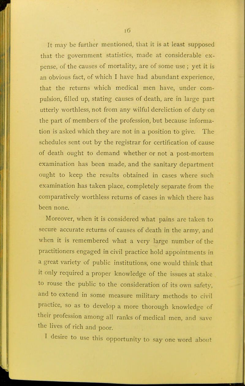 It may be further mentioned, that it is at least supposed that the government statistics, made at considerable ex- pense, of the causes of mortality, are of some use ; yet it is an obvious fact, of which I have had abundant experience, that the returns which medical men have, under com- pulsion, filled up, stating causes of death, are in large part utterly worthless, not from any wilful dereliction of duty on the part of members of the profession, but because informa- tion is asked which they are not in a position to give. The schedules sent out by the registrar for certification of cause of death ought to demand whether or not a post-mortem examination has been made, and the sanitary department ought to keep the results obtained in cases where such examination has taken place, completely separate from the comparatively worthless returns of cases in which there has been none. Moreover, when it is considered what pains are taken to secure accurate returns of causes of death in the army, and when it is remembered what a very large number of the practitioners engaged in civil practice hold appointments in a great variety of public institutions, one would think that it only required a proper knowledge of the issues at stake to rouse the public to the consideration of its own safetv. and to extend in some measure military methods to civil practice, so as to develop a more thorough knowledge of their profession among all ranks of medical men, and save the lives of rich and poor. I desire to use this opportunity to say one word about