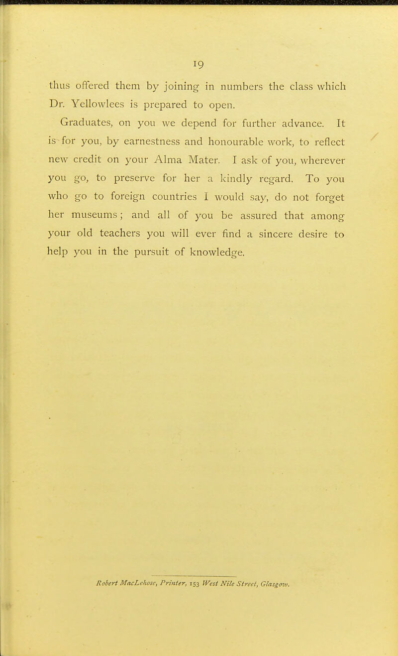 thus offered them by joining in numbers the class which Dr. Yellowlees is prepared to open. Graduates, on }^ou we depend for further advance. It is for you, by earnestness and honourable work, to reflect ncAV credit on your Alma Mater. I ask of you, wherever you go, to preserve for her a kindly regard. To you who go to foreign countries 1 would say, do not forget her museums; and all of you be assured that among your old teachers you will ever find a sincere desire to help you in the pursuit of knowledge. Rohert MacLchosc, Printer, 133 West Nile Street, Glasgmv.