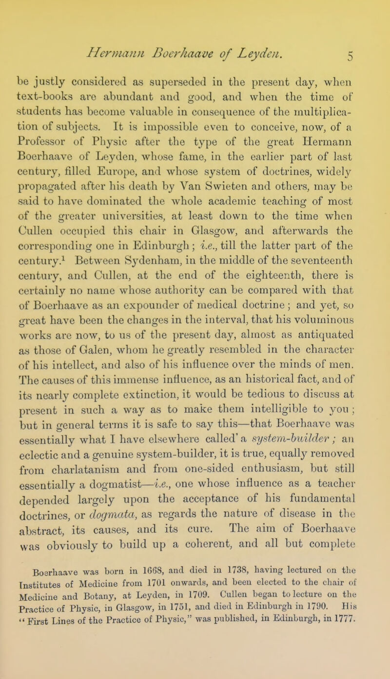 be justly considered as superseded in the present day, when text-books are abundant and good, and when the time of students has become valuable in consequence of the multiplica- tion of subjects. It is impossible even to conceive, now, of a Professor of Physic after the type of the great Hermann Boerhaave of Leyden, whose fame, in the earlier part of last century, filled Europe, and whose system of doctrines, widely propagated after his death by Van Swieten and others, may be said to have dominated the whole academic teaching of most of the greater universities, at least down to the time when Cullen occupied this chair in Glasgow, and afterwards the corresponding one in Edinburgh; i.e., till the latter part of the century.^ Between Sydenham, in the middle of the seventeenth century, and Cullen, at the end of the eighteenth, there is certainly no name whose authority can be compared with that of Boerhaave as an expounder of medical doctrine ; and yet, so gi'eat have been the changes in the interval, that his voluminous works are now, to us of the present day, almost as antiquated as those of Galen, whom he greatly resembled in the character of his intellect, and also of his influence over the minds of men. The causes of this immense influence, as an historical fact, and of its nearly complete extinction, it would be tedious to discuss at present in such a way as to make them intelligible to you ; but in general terms it is safe to say this—that Boerhaave was essentially what I have elsewhere called' a system-huilder; an eclectic and a genuine system-builder, it is true, equally removed from charlatanism and from one-sided enthusiasm, but still essentially a dogmatist—i.e., one whose influence as a teacher depended largely upon the acceptance of his fundamental doctrines, or dogmata, as regards the nature of disease in the abstract, its causes, and its cure. The aim of Boerhaave was obviously to build up a coherent, and all but complete Boerhaave was born in 1G68, and died in 1738, having lectured on tlie Institutes of Medicine from 1701 onwards, and been elected to the chair of Medicine and Botany, at Leyden, in 1709. Cullen began to lecture on the Practice of Physic, in Glasgow, in 1751, and died in Edinburgh in 1790. His  First Lines of the Practice of Physic, was published, in Edinburgh, in 1777.