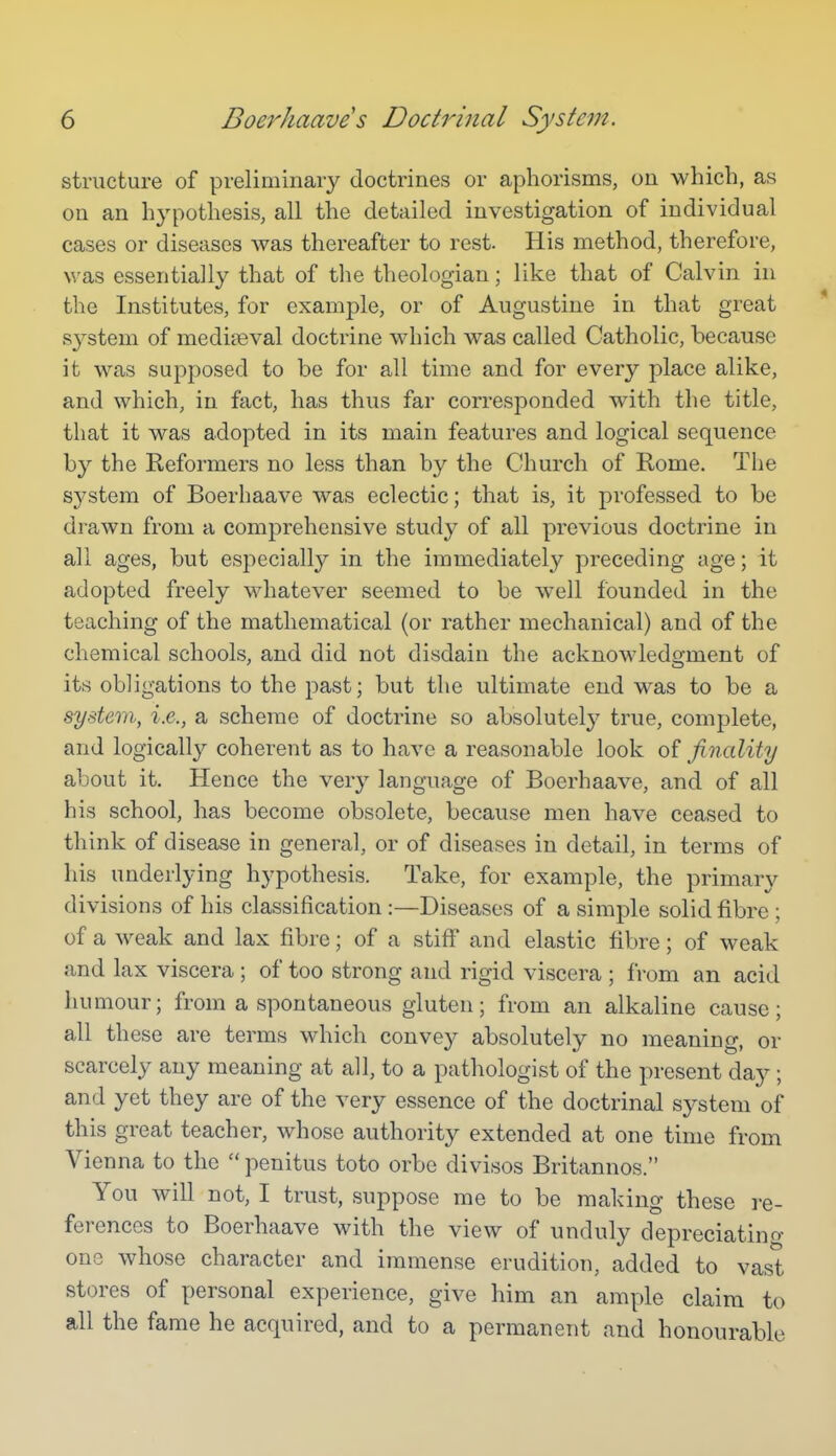 structure of preliminary doctrines or aphorisms, on which, as on an hypothesis, all the detailed investigation of individual cases or diseases was thereafter to rest. His method, therefore, was essentially that of the theologian; like that of Calvin in the Institutes, for example, or of Augustine in that great sj^stem of mediaeval doctrine which was called Catholic, because it was sujoposed to be for all time and for every place alike, and which, in fact, has thus far corresponded with the title, that it was adopted in its main features and logical sequence by the Reformers no less than by the Church of Rome. The system of Boerhaave was eclectic; that is, it professed to be drawn from a comprehensive study of all previous doctrine in all ages, but especially in the immediately preceding age; it adopted freely whatever seemed to be well founded in the teaching of the mathematical (or rather mechanical) and of the chemical schools, and did not disdain the acknowledcrment of its obligations to the past; but the ultimate end was to be a system, i.e., a scheme of doctrine so absolutely true, complete, and logically coherent as to have a reasonable look of finality about it. Hence the very language of Boerhaave, and of all his school, has become obsolete, because men have ceased to think of disease in general, or of diseases in detail, in terms of his underlying hypothesis. Take, for example, the primary divisions of his classification :—Diseases of a simple solid fibre; of a weak and lax fibre; of a stiff and elastic fibre; of weak and lax viscera ; of too strong and rigid viscera ; from an acid humour; from a spontaneous gluten; from an alkaline cause; all these are terms which convey absolutely no meaning, or scarcely any meaning at all, to a pathologist of the present day ; and yet they are of the very essence of the doctrinal system of this great teacher, whose authority extended at one time from Vienna to the  penitus toto orbe divisos Britannos. You will not, I trust, suppose me to be making these re- ferences to Boerhaave with the view of unduly depreciatino- one whose character and immense erudition, added to vast stores of personal experience, give him an ample claim to all the fame he acquired, and to a permanent and honourable