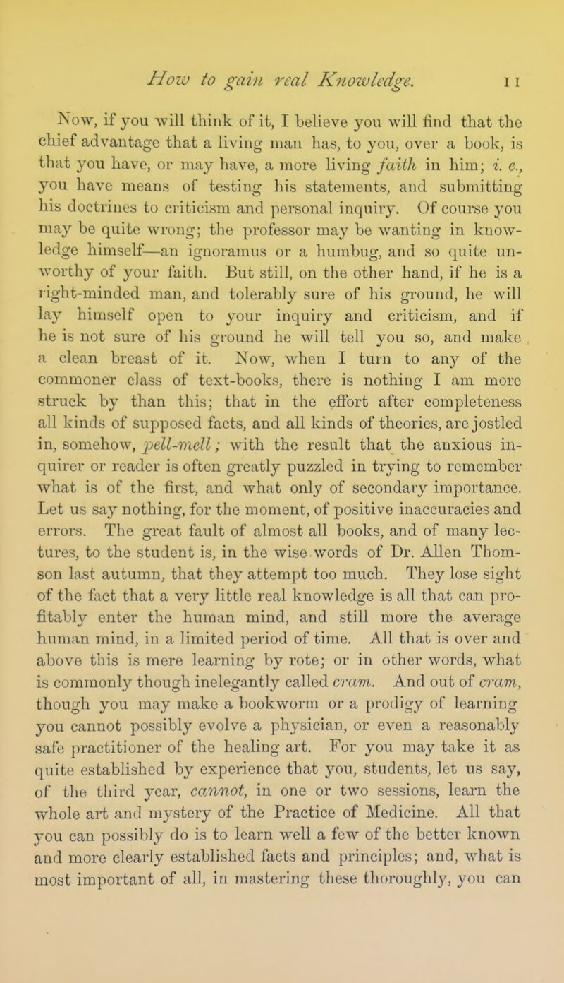 Now, if you will think of it, I believe you will find that the chief advantage that a living man has, to you, over a book, is that you have, or may have, a more living faith in him; i. e., you have means of testing his statements, and submitting his doctrines to criticism and personal inquiry. Of course you may be quite wrong; the professor may be wanting in know- ledge himself—an ignoramus or a humbug, and so quite un- worthy of your faith. But still, on the other hand, if he is a l ight-minded man, and tolerably sure of his ground, he will lay himself open to your inquiry and criticism, and if he is not sure of his ground he will tell you so, and make a clean breast of it. Now, when I turn to any of the commoner class of text-books, there is nothing I am more struck by than this; that in the effort after completeness all kinds of supposed facts, and all kinds of theories, are jostled in, somehow, pell-mell; with the result that the anxious in- quirer or reader is often greatly puzzled in trying to remember what is of the first, and what only of secondary importance. Let us say nothing, for the moment, of positive inaccuracies and errors. The great fault of almost all books, and of many lec- tures, to the student is, in the wise.words of Dr. Allen Thom- son last autumn, that they attempt too much. They lose sight of the fact that a very little real knowledge is all that can pro- fitably enter the human mind, and still more the average human mind, in a limited period of time. All that is over and above this is mere learning by rote; or in other words, what is commonly though inelegantly called cvam. And out of cram, though you may make a bookworm or a prodigy of learning you cannot possibly evolve a physician, or even a reasonably safe practitioner of the healing art. For you may take it as quite established by experience that you, students, let us say, of the third year, cannot, in one or two sessions, learn the whole art and mystery of the Practice of Medicine. All that you can possibly do is to learn well a few of the better known and more clearly established facts and principles; and, what is most important of all, in mastering these thoroughly, you can