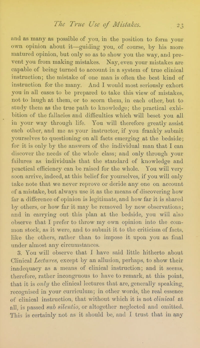 TJic True Use of Mistakes. and as many as possible of you, in the position to form your own opinion about it—guiding you, of course, by his more matured opinion, but only so as to show you the way, and pre- vent you from making mistakes. Nay, even your mistakes are capable of being turned to account in a system of true clinical instruction; the mistake of one man is often the best kind of instruction for the many. And I would most seriously exhort you in all cases to be prepared to take this view of mistakes, not to laugh at them, or to scorn them, in each other, but to study them as the true path to knowledge; the practical exhi- bition of the fallacies and difficulties which will beset you all in your way through life. You will therefore gi-eatly assist each other, and me as your instructor, if you frankly submit yourselves to questioning on all facts emerging at the bedside; for it is only by the answers of the individual man that I can discover the needs of the whole class; and only through your ffiilures as individuals that the standard of knowledge and practical efficiency can be raised for the whole. You will very soon arrive, indeed, at this belief for yourselves, if you will only take note that we never reprove or deride any one on account of a mistake, but always use it as the means of discovering how far a difference of opinion is legitimate, and how far it is shared by others, or how far it may be removed by new observations; and in carrying out this plan at the bedside, you will also observe that I prefer to throw my own opinion into the com- mon stock, as it were, and to submit it to the criticism of facts, like the others, rather than to impose it upon you as final under almost any circumstances. 3. You will observe that I have said little hitherto about Clinical Lectures, except by an allusion, perhaps, to show their inadequacy as a means of clinical instruction; and it seems, therefore, rather incongruous to have to remark, at this point, that it is only the clinical lectures that are, generally speaking^ recognised in your curriculum; in other words, the real essence of clinical instruction, that without which it is not clinical at all, is passed sub silentio, or altogether neglected and omitted. This is certainly not as it should be, and I trust that in any