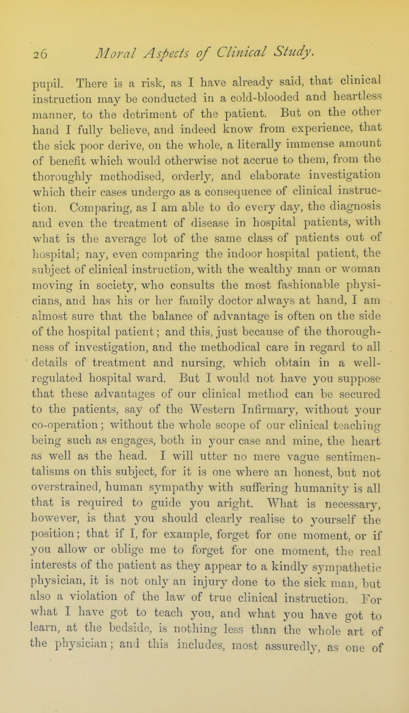 pupil. There is a risk, as I have already said, that clinical instruction may be conducted in a cold-blooded and heartless manner, to the detriment of the patient. But on the other hand I fully believe, and indeed know from experience, that the sick poor derive, on the whole, a literally immense amount of benefit which would otherwise not accrue to them, from the thoroughly methodised, orderly, and elaborate investigation which their cases undergo as a consequence of clinical instruc- tion. Comparing, as I am able to do every day, the diagnosis and even the treatment of disease in hospital patients, with what is the average lot of the same class of patients out of hospital; nay, even comparing the indoor hospital patient, the subject of clinical instruction, with the wealthy man or woman moving in society, who consults the most fashionable physi- cians, and has his or her family doctor always at hand, I am almost sure that the balance of advantage is often on the side of the hospital patient; and this, just because of the thorough- ness of investigation, and the methodical care in regard to all details of treatment and nursing, which obtain in a well- regulated hospital ward. But I would not have you suppose that these advantages of our clinical method can be secured to the patients, say of the Western Infirmary, without your co-operation ; without the whole scope of our clinical teaching being such as engages, both in your case and mine, the heart as well as the head. I will utter no mere vaaue sentimen- talisms on this subject, for it is one where an honest, but not overstrained, human sympath}^ with suffering humanitj^ is all that is required to guide jqm aright. What is necessary, however, is that you should clearly realise to yourself the position; that if I, for example, forget for one moment, or if you allow or oblige me to forget for one moment, the real interests of the patient as they appear to a kindly sympathetic physician, it is not only an injury done to the sick man, but also a violation of the law of true clinical instruction. For what I have got to teach j^ou, and what you have got to learn, at the bedside, is nothing less than the whole art of the physician; and this includes, most assuredly, as one of