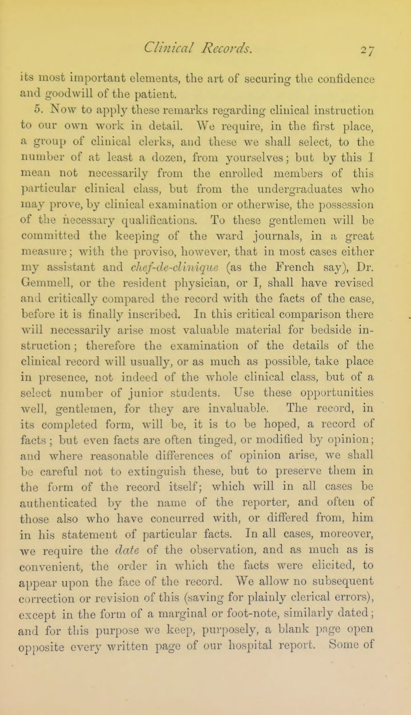 Clinical Records. its most important elements, the art of securing the confidence and goodwill of the patient. 5. Now to apply these remarks regarding clinical instruction to our own work in detail. We require, in the first place, a group of clinical clerks, and these we shall select, to the number of at least a dozen, from yourselves; but by this I mean not necessarily from the enrolled members of this particular clinical class, but from the undergraduates who may prove, by clinical examination or otherwise, the possession of the necessary qualifications. To these gentlemen will be committed the keeping of the ward journals, in a, great measure; with the proviso, however, that in most cases either my assistant and chef<le-cliniqiie (as the French say), Dr. Gemmell, or the resident physician, or I, shall have revised and critically compared the record with the facts of the case, before it is finally inscribed. In this critical comparison there will necessarily arise most valuable material for bedside in- struction ; therefore the examination of the details of the clinical record will usually, or as much as possible, take place in presence, not indeed of the whole clinical class, but of a select number of junior students. Use tliese opportunities well, gentlemen, for they are invaluable. The record, in its completed form, will be, it is to be hoped, a record of facts ; but even facts are often tinged, or modified by opinion; and where reasonable din'erences of opinion arise, we shall be careful not to extinguish these, but to preserve them in the form of the record itself; which will in all cases be authenticated by the name of the reporter, and often of those also who have concurred with, or difiered from, him in his statement of particular facts. In all cases, moreover, we require the date of the observation, and as much as is convenient, the order in which the facts were elicited, to appear upon the fiice of the record. We allow no subsequent correction or revision of this (saving for plainly clerical errors), except in the form of a marginal or foot-note, similarly dated; and for this purpose we keep, purposely, a blank page open opposite every written page of our hospital report. Some of