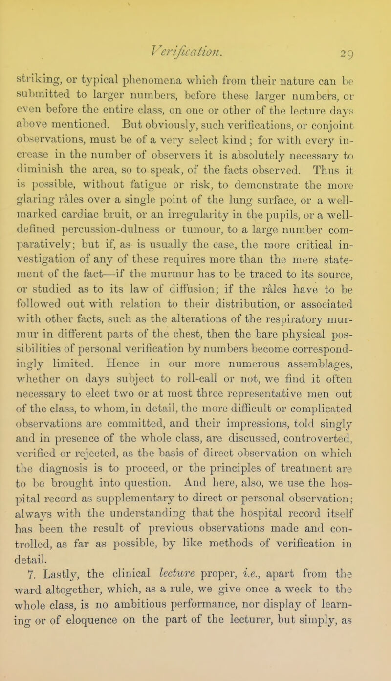 J ^erifuatioji. striking, or typical phenomena which from their nature can bo submitted to larger numbers, before these larger numbers, or even before the entire class, on one or other of the lecture da} s above mentioned. But obviously, such verifications, or conjoint observations, must be of a very select kind; for with every in- crease in the number of observers it is absolutely necessary to diminish the area, so to speak, of the facts observed. Thus it is possible, without fatigue or risk, to demonstrate the more glaring rales over a single point of the lung surface, or a well- marked cardiac bruit, or an irregularity in the pupils, or a well- defined percussion-dulness or tumoui-, to a large number com- paratively; but if, as is usually the case, the more critical in- vestigation of any of these requires more than the mere state- ment of the fact—if the murmur has to be traced to its source, or studied as to its law of diffusion; if the rales have to be followed out with relation to their distribution, or associated with other facts, such as the alterations of the respiratory mur- mur in different parts of the chest, then the bare physical pos- sibilities of personal verification b}'' numbers become correspond- ingly limited. Hence in our more numerous assemblages, whether on days subject to roll-call or not, we find it often necessary to elect two or at most three representative men out of the class, to whom, in detail, the more difiicult or complicated observations are committed, and their impressions, told singly and in presence of the whole class, are discussed, controverted, verified or rejected, as the basis of direct observation on which the diagnosis is to proceed, or the principles of treatment are to be brought into question. And here, also, we use the hos- pital record as supplementary to direct or personal observation; always with the understanding that the hospital record itself has been the result of previous observations made and con- trolled, as far as possible, by like methods of verification in detail. 7. Lastly, the clinical lecture proper, i.e., apart from the ward altogether, which, as a rule, we give once a week to the whole class, is no ambitious performance, nor display of learn- ing or of eloquence on the part of the lecturer, but simply, as
