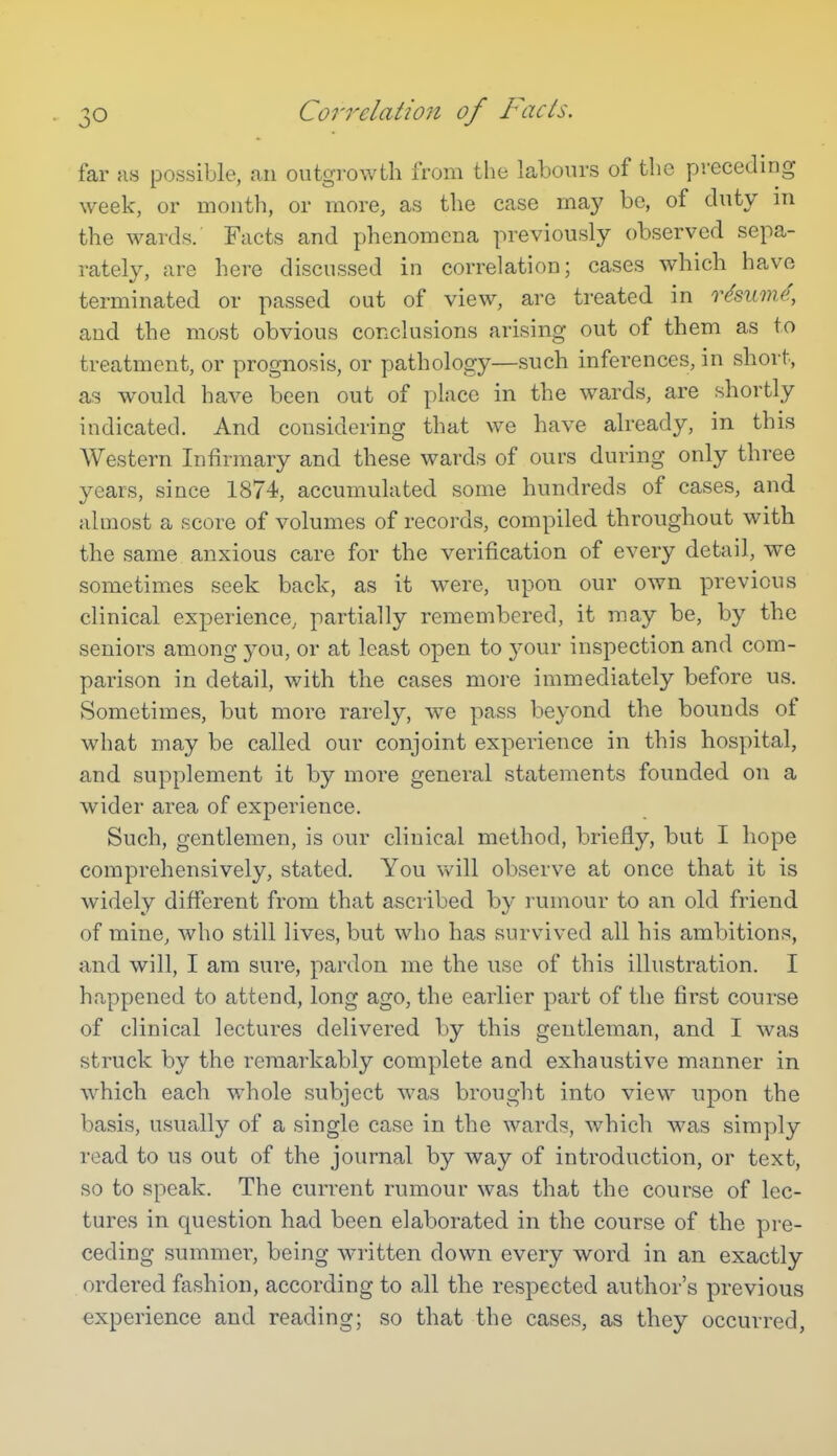 Correlation of Facts. far MS possible, an outgrowth from the labours of the preceding week, or month, or more, as the case may be, of duty in the wards. Facts and phenomena previously observed sepa- rately, are here discussed in correlation; cases which have terminated or passed out of view, are treated in resume, and the most obvious conclusions arising out of them as to treatment, or prognosis, or pathology—such inferences, in short, as would have been out of place in the wards, are shortly indicated. And considering that we have already, in this Western Infirmary and these wards of ours during only three years, since 1874, accumulated some hundreds of cases, and almost a score of volumes of records, compiled throughout with the same anxious care for the verification of every detail, we sometimes seek back, as it were, upon our own previous clinical experience, partially remembered, it may be, by the seniors among you, or at least open to your inspection and com- parison in detail, with the cases more immediately before us. Sometimes, but more rarely, we pass beyond the bounds of what may be called our conjoint experience in this hospital, and supplement it by more general statements founded on a Avider area of experience. Such, gentlemen, is our clinical method, briefly, but I hope comprehensively, stated. You will observe at once that it is widely different from that ascribed by I'umour to an old friend of mine, who still lives, but who has survived all his ambitions, and will, I am sure, pardon me the use of this illustration. I happened to attend, long ago, the earlier part of the first course of clinical lectures delivered by this gentleman, and I was struck by the remarkably complete and exhaustive manner in which each whole subject was brought into view upon the basis, usually of a single case in the wards, which was simply read to us out of the journal by way of introduction, or text, so to speak. The current rumour was that the course of lec- tures in question had been elaborated in the course of the pre- ceding summer, being written down every word in an exactly ordered fashion, according to all the respected author's previous experience and reading; so that the cases, as they occurred,