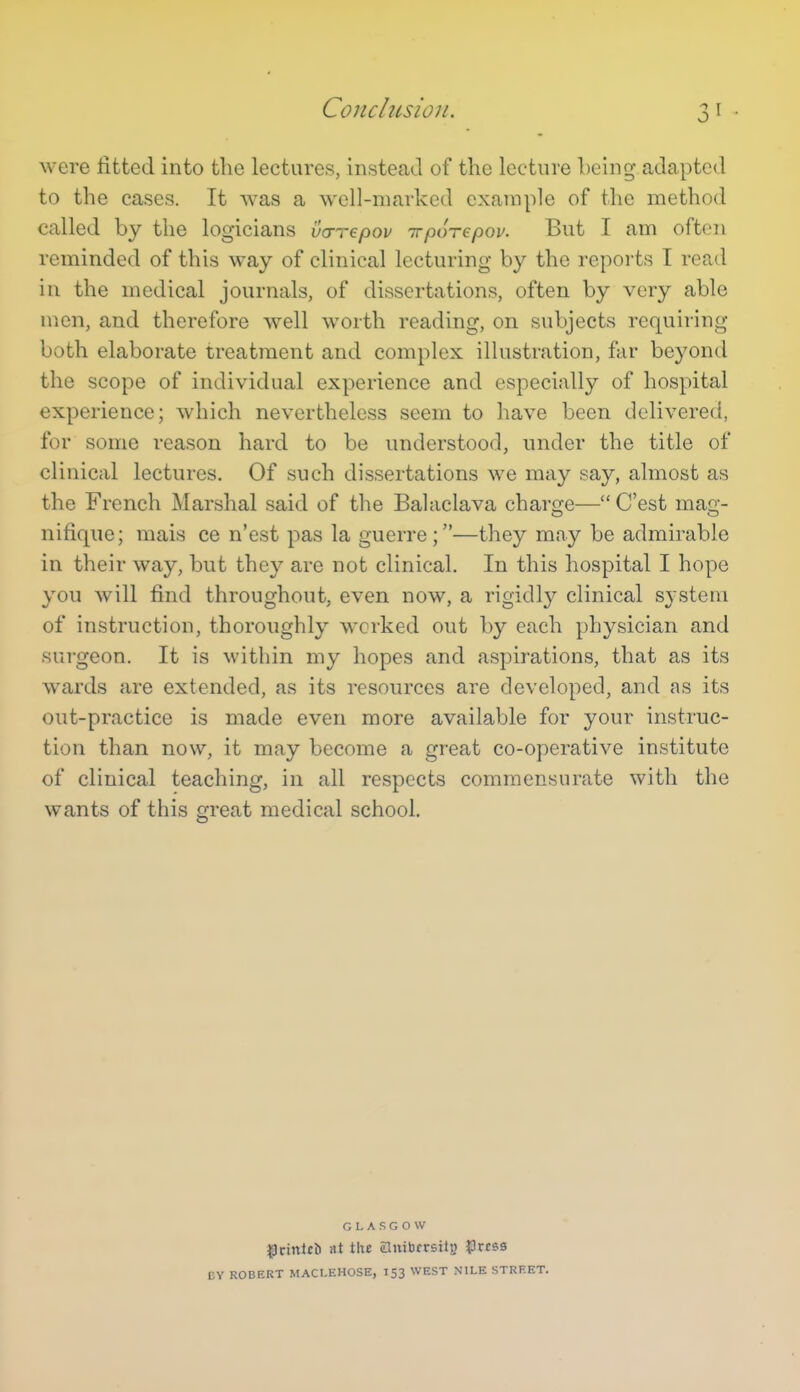 Conchision. were fitted into the lectures, instead of the lecture being adapted to the cases. It was a well-marked example of the method called by the logicians vcxTepov irporepov. But I am often reminded of this way of clinical lecturing by the reports I read in the medical journals, of dissertations, often by very able men, and therefore well worth reading, on subjects requiring both elaborate treatment and complex illustration, far beyond the scope of individual experience and especially of hospital experience; which nevertheless seem to have been delivered, for some reason hard to be understood, under the title of clinical lectures. Of such dissertations we may say, almost as the French Marshal said of the Balaclava charge— C'est mag- nifique; mais ce n'est pas la guerre;—they may be admirable in their way, but they are not clinical. In this hospital I hope you will find throughout, even now, a rigidly clinical system of instruction, thoroughly worked out by each physician and surgeon. It is within my hopes and aspirations, that as its wards are extended, as its resources are developed, and as its out-practice is made even more available for your instruc- tion than now, it may become a great co-operative institute of clinical teaching, in all respects commensurate with the wants of this great medical school. GLASGOW ^riitltft at tlu anibfrsitu J)rcss CY ROBERT MACLEHOSE, 153 WEST NILE STREET.