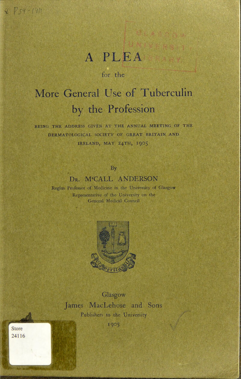 for the More General Use of Tuberculin by the Profession BEING THE ADDRESS GIVEN AT THE ANNUAL MEETING OF THE DERMATOLOGICAL SOCIETY OF GREAT BRITAIN AND IRELAND, MAY 24TH, I905 By Dr. M'CALL ANDERSON Regius Professor of Medicine in the University of Glasgow Representative of the University on the General Medical Council Glasgow James MacLehose and Sons Publishers to the University