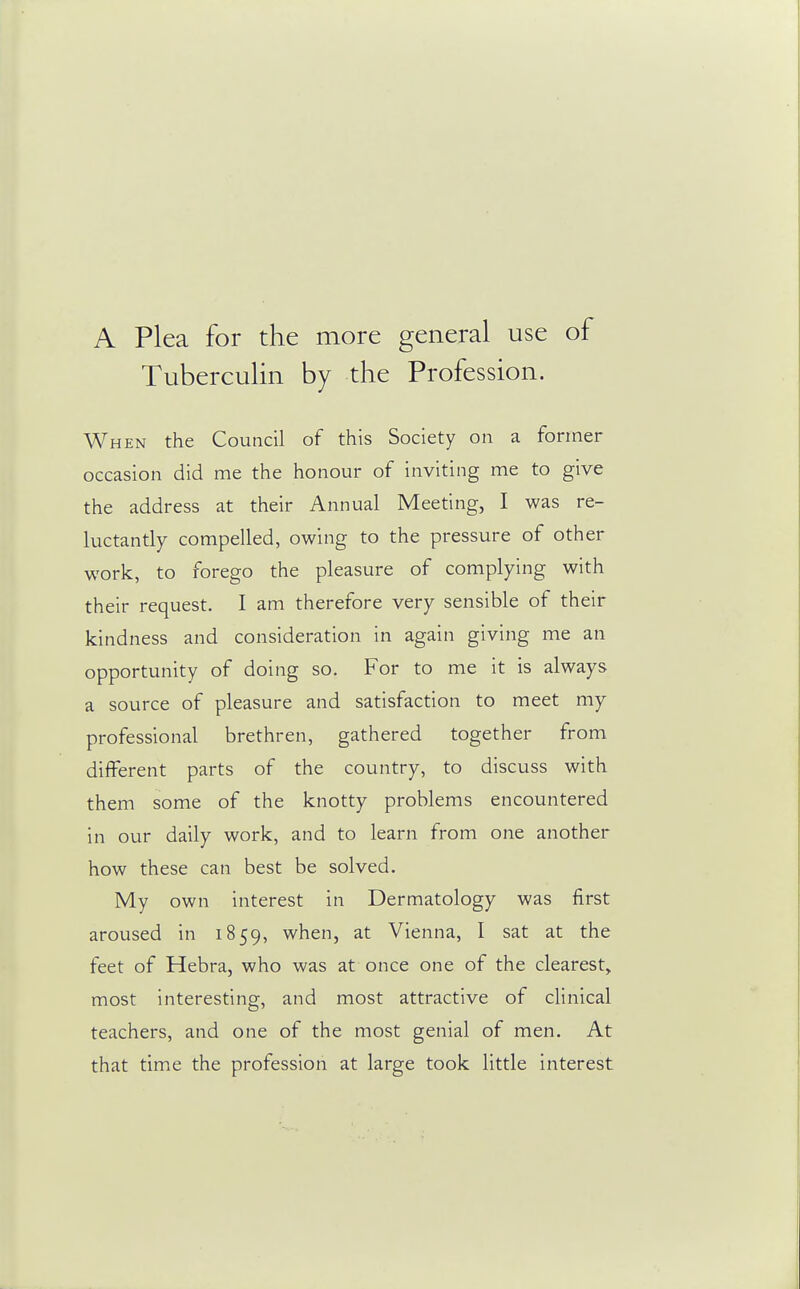 A Plea for the more general use of Tuberculin by the Profession. When the Council of this Society on a former occasion did me the honour of inviting me to give the address at their Annual Meeting, I was re- luctantly compelled, owing to the pressure of other work, to forego the pleasure of complying with their request. I am therefore very sensible of their kindness and consideration in again giving me an opportunity of doing so. For to me it is always a source of pleasure and satisfaction to meet my professional brethren, gathered together from different parts of the country, to discuss with them some of the knotty problems encountered in our daily work, and to learn from one another how these can best be solved. My own interest in Dermatology was first aroused in 1859, when, at Vienna, I sat at the feet of Hebra, who was at once one of the clearest, most interesting, and most attractive of clinical teachers, and one of the most genial of men. At that time the profession at large took little interest