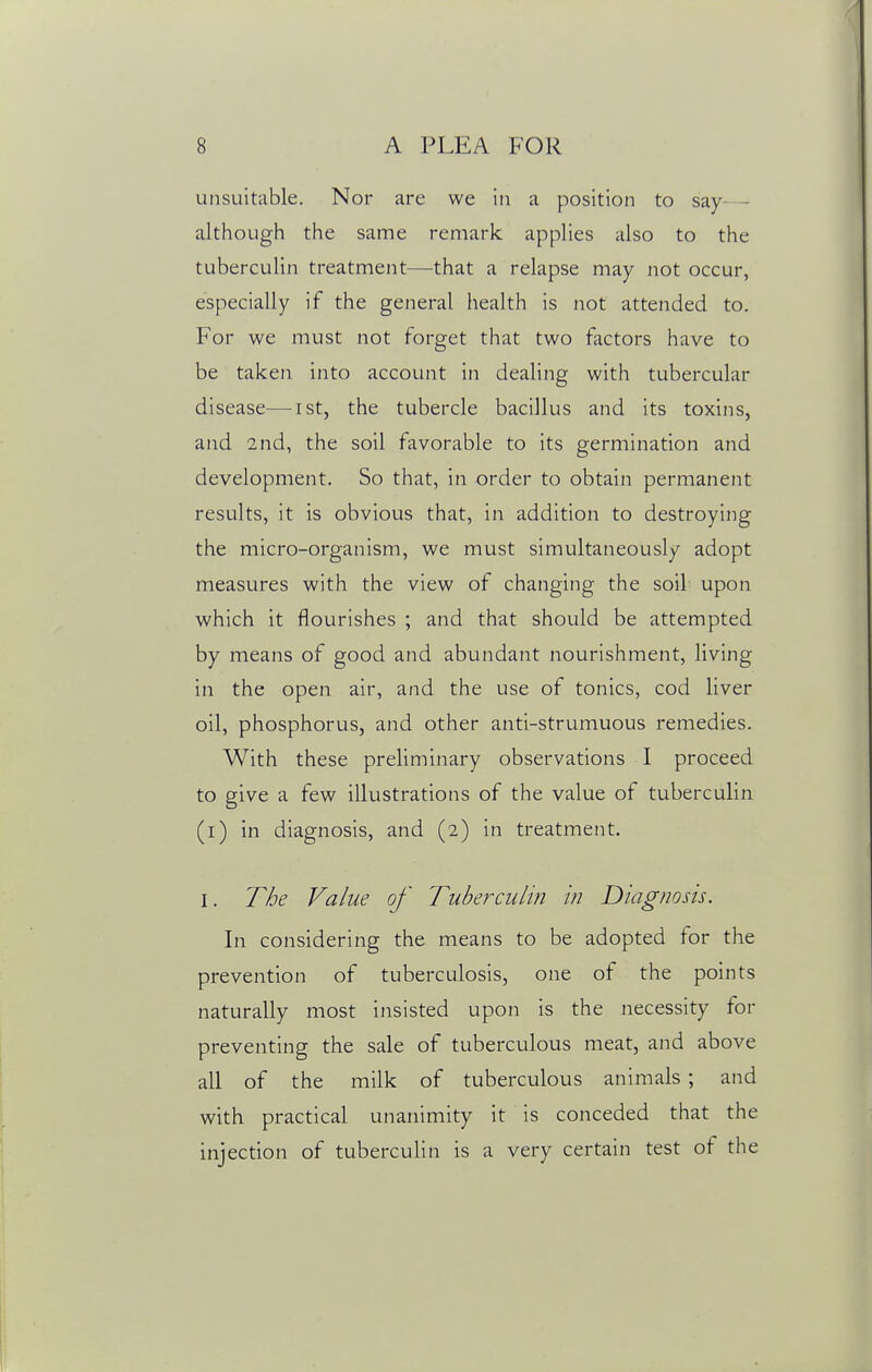 unsuitable. Nor are we in a position to say- — although the same remark applies also to the tuberculin treatment—that a relapse may not occur, especially if the general health is not attended to. For we must not forget that two factors have to be taken into account in dealing with tubercular disease—ist, the tubercle bacillus and its toxins, and 2nd, the soil favorable to its germination and development. So that, in order to obtain permanent results, it is obvious that, in addition to destroying the micro-organism, we must simultaneously adopt measures with the view of changing the soil upon which it flourishes ; and that should be attempted by means of good and abundant nourishment, living in the open air, and the use of tonics, cod liver oil, phosphorus, and other anti-strumuous remedies. With these preliminary observations I proceed to give a few illustrations of the value of tuberculin (i) in diagnosis, and (2) in treatment. I. The Value of Tuberculin in Diagnosis. In considering the means to be adopted for the prevention of tuberculosis, one of the points naturally most insisted upon is the necessity for preventing the sale of tuberculous meat, and above all of the milk of tuberculous animals ; and with practical unanimity it is conceded that the injection of tuberculin is a very certain test of the