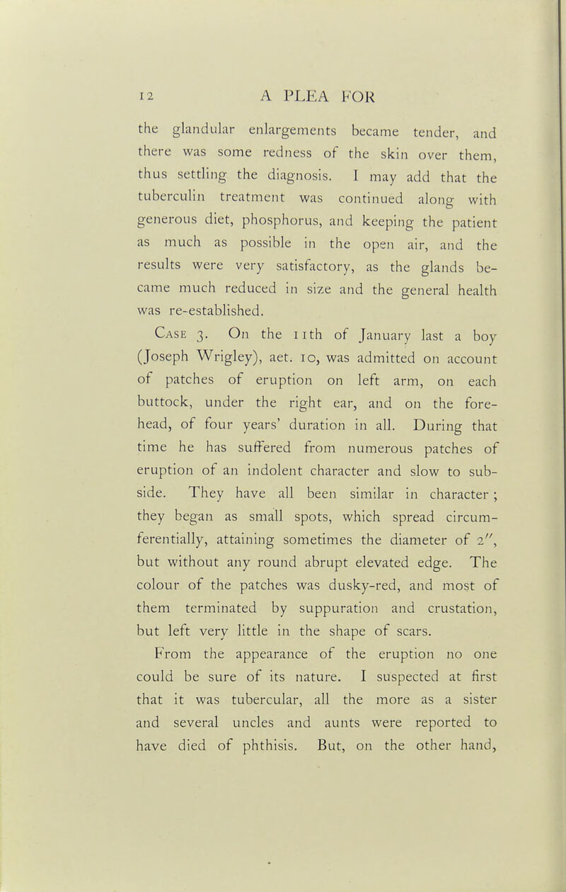 the glandular enlargements became tender, and there was some redness of the skin over them, thus settling the diagnosis. I may add that the tuberculin treatment was continued along with generous diet, phosphorus, and keeping the patient as much as possible in the open air, and the results were very satisfactory, as the glands be- came much reduced in size and the general health was re-established. Case 3. On the nth of January last a boy (Joseph Wrigley), aet. 10, was admitted on account of patches of eruption on left arm, on each buttock, under the right ear, and on the fore- head, of four years' duration in all. During that time he has suffered from numerous patches of eruption of an indolent character and slow to sub- side. They have all been similar in character ; they began as small spots, which spread circum- ferentially, attaining sometimes the diameter of but without any round abrupt elevated edge. The colour of the patches was dusky-red, and most of them terminated by suppuration and crustation, but left very little in the shape of scars. From the appearance of the eruption no one could be sure of its nature. I suspected at first that it was tubercular, all the more as a sister and several uncles and aunts were reported to have died of phthisis. But, on the other hand,