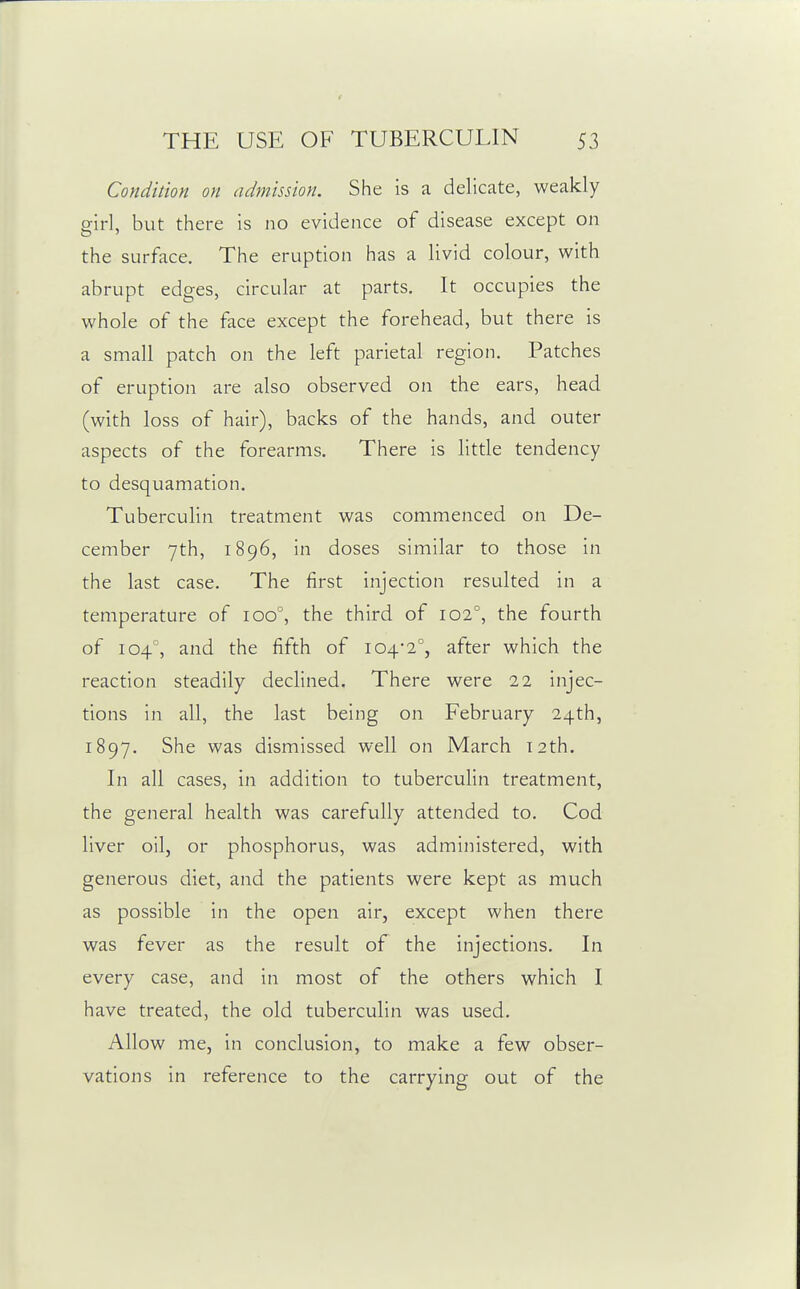 Conditioyi on admission. She is a delicate, weakly girl, but there is no evidence of disease except on the surface. The eruption has a livid colour, with abrupt edges, circular at parts. It occupies the whole of the face except the forehead, but there is a small patch on the left parietal region. Patches of eruption are also observed on the ears, head (with loss of hair), backs of the hands, and outer aspects of the forearms. There is little tendency to desquamation. Tuberculin treatment was commenced on De- cember 7th, 1896, in doses similar to those in the last case. The first injection resulted in a temperature of 100°, the third of 102°, the fourth of 104°, and the fifth of 104-2°, after which the reaction steadily declined. There were 22 injec- tions in all, the last being on February 24th, 1897. She was dismissed well on March 12th. In all cases, in addition to tuberculin treatment, the general health was carefully attended to. Cod liver oil, or phosphorus, was administered, with generous diet, and the patients were kept as much as possible in the open air, except when there was fever as the result of the injections. In every case, and in most of the others which I have treated, the old tuberculin was used. Allow me, in conclusion, to make a few obser- vations in reference to the carrying out of the