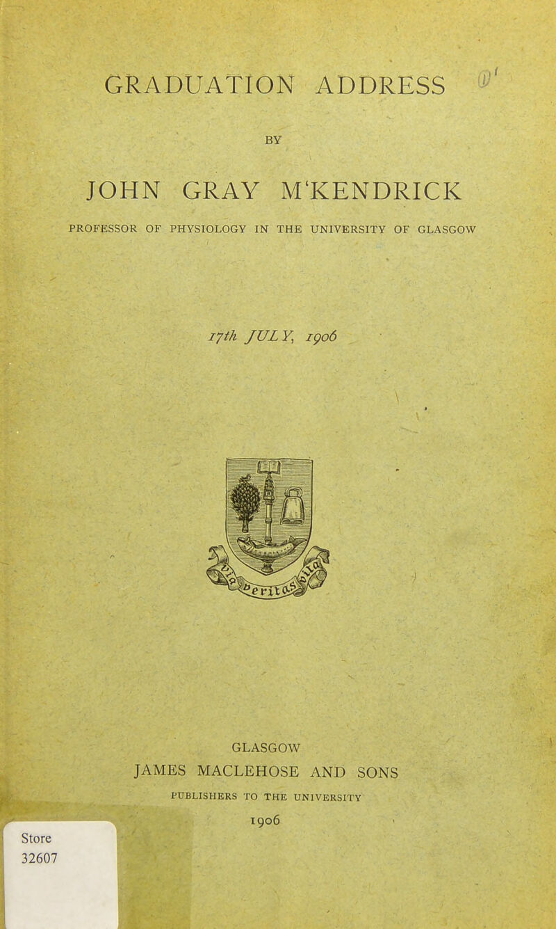 BY JOHN GRAY M'KENDRICK PROFESSOR OF PHYSIOLOGY IN THE UNIVERSITY OF GLASGOW 17th JULY, igo6 GLASGOW JAMES MACLEHOSE AND SONS PUBLISHERS TO THE UNIVERSITY 1906