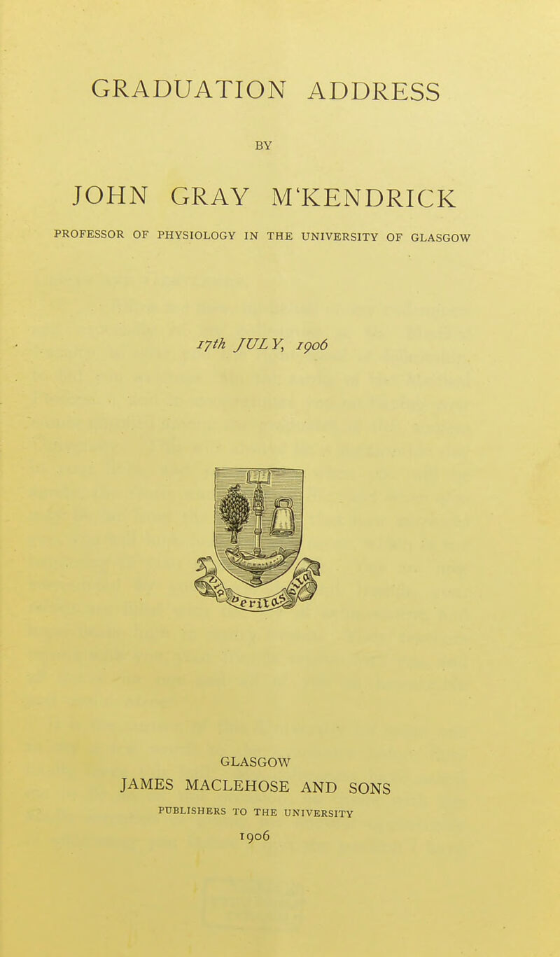 BY JOHN GRAY M'KENDRICK PROFESSOR OF PHYSIOLOGY IN THE UNIVERSITY OF GLASGOW 17th JULY, igo6 GLASGOW JAMES MACLEHOSE AND SONS PUBLISHERS TO THE UNIVERSITY 1906