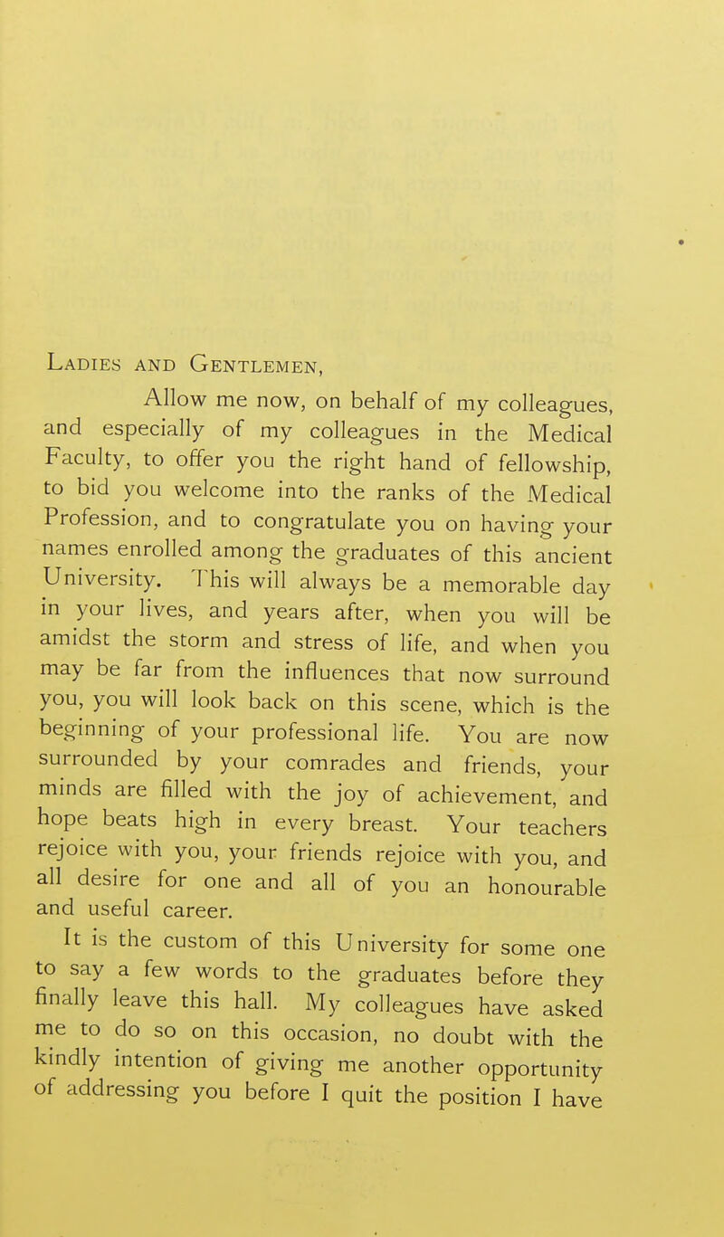 Ladies and Gentlemen, Allow me now, on behalf of my colleagues, and especially of my colleagues in the Medical Faculty, to offer you the right hand of fellowship, to bid you welcome into the ranks of the Medical Profession, and to congratulate you on having your names enrolled among the graduates of this ancient University. This will always be a memorable day in your lives, and years after, when you will be amidst the storm and stress of life, and when you may be far from the influences that now surround you, you will look back on this scene, which is the beginning of your professional life. You are now surrounded by your comrades and friends, your minds are filled with the joy of achievement, and hope beats high in every breast. Your teachers rejoice with you, your friends rejoice with you, and all desire for one and all of you an honourable and useful career. It is the custom of this University for some one to say a few words to the graduates before they finally leave this hall. My colleagues have asked me to do so on this occasion, no doubt with the kindly intention of giving me another opportunity of addressing you before I quit the position I have