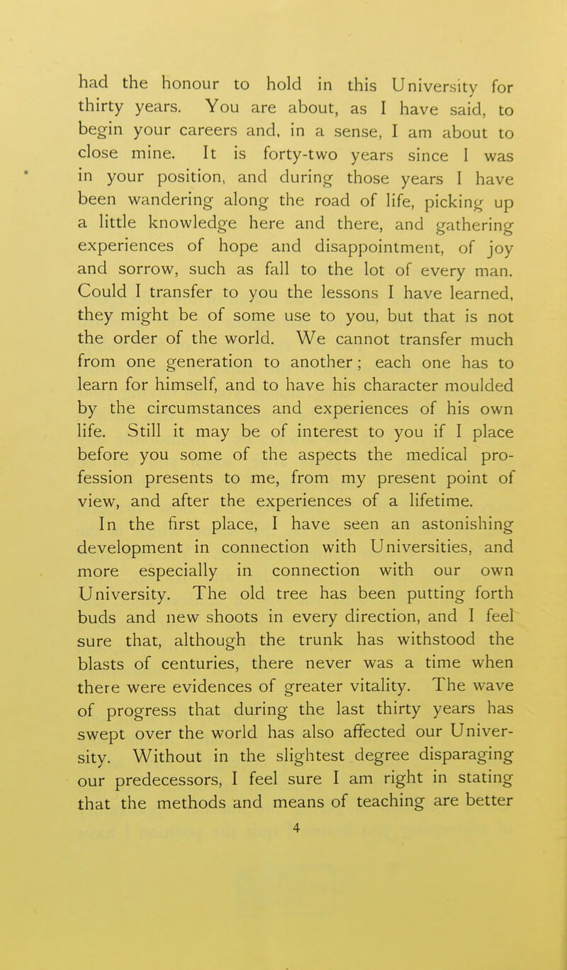 had the honour to hold in this University for thirty years. You are about, as I have said, to begin your careers and. in a sense, I am about to close mine. It is forty-two years since I was in your position, and during those years I have been wandering along the road of life, picking up a little knowledge here and there, and gathering experiences of hope and disappointment, of joy and sorrow, such as fall to the lot of every man. Could I transfer to you the lessons I have learned, they might be of some use to you, but that is not the order of the world. We cannot transfer much from one generation to another; each one has to learn for himself, and to have his character moulded by the circumstances and experiences of his own life. Still it may be of interest to you if I place before you some of the aspects the medical pro- fession presents to me, from my present point of view, and after the experiences of a lifetime. In the first place, I have seen an astonishing development in connection with Universities, and more especially in connection with our own University. The old tree has been putting forth buds and new shoots in every direction, and I feel sure that, although the trunk has withstood the blasts of centuries, there never was a time when there were evidences of greater vitality. The wave of progress that during the last thirty years has swept over the world has also affected our Univer- sity. Without in the slightest degree disparaging our predecessors, I feel sure I am right in stating that the methods and means of teaching are better
