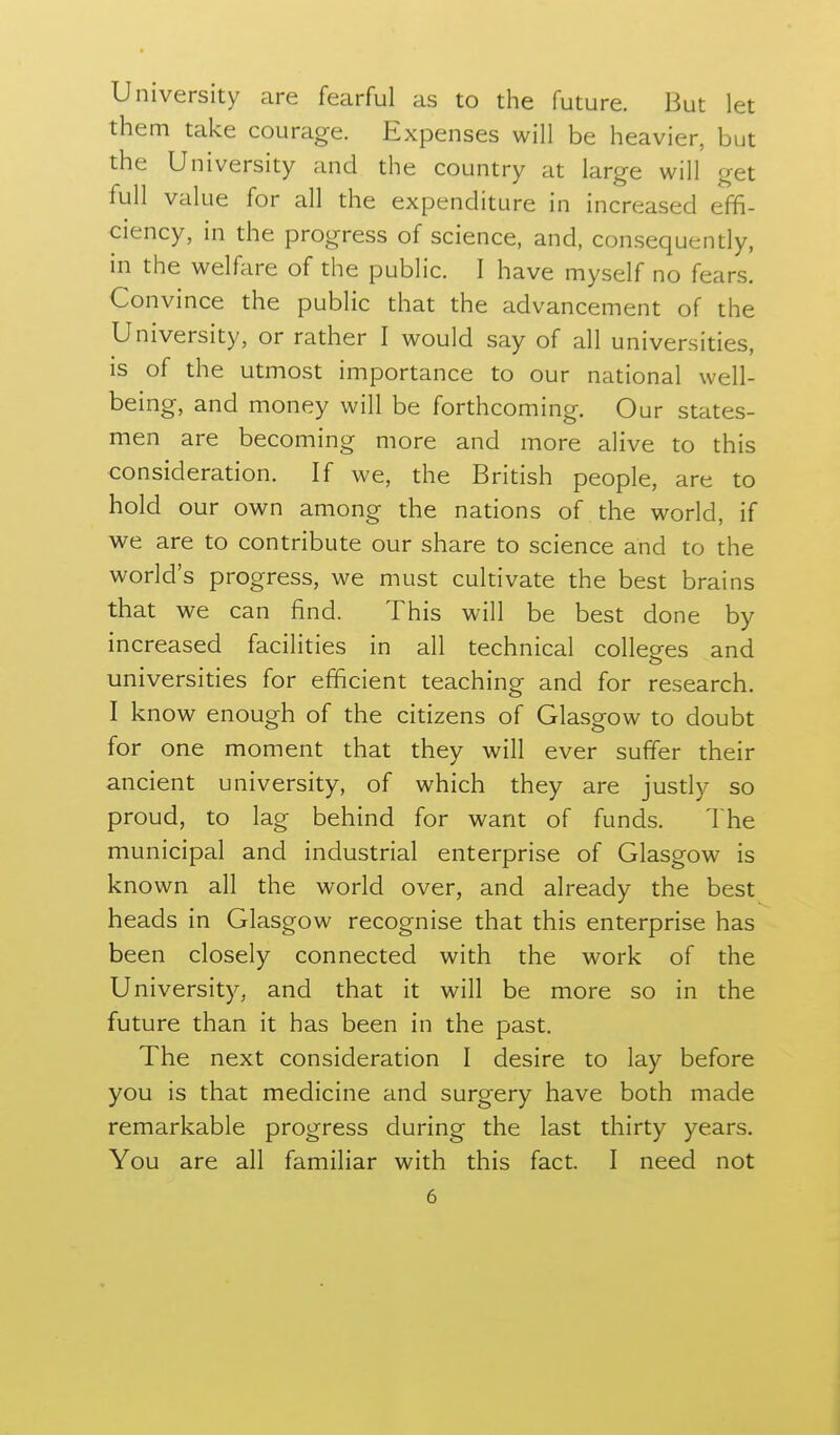University are fearful as to the future. But let them take courage. Expenses will be heavier, but the University and the country at large will get full value for all the expenditure in increased effi- ciency, in the progress of science, and, consequently, in the welfare of the public. I have myself no fears. Convince the public that the advancement of the University, or rather I would say of all universities, is of the utmost importance to our national well- being, and money will be forthcoming. Our states- men are becoming more and more alive to this consideration. If we, the British people, are to hold our own among the nations of the world, if we are to contribute our share to science and to the world's progress, we must cultivate the best brains that we can find. This will be best done by increased facilities in all technical colleges and universities for efficient teaching and for research. I know enough of the citizens of Glasgow to doubt for one moment that they will ever suffer their ancient university, of which they are jusdy so proud, to lag behind for want of funds. The municipal and industrial enterprise of Glasgow is known all the world over, and already the best heads in Glasgow recognise that this enterprise has been closely connected with the work of the University, and that it will be more so in the future than it has been in the past. The next consideration I desire to lay before you is that medicine and surgery have both made remarkable progress during the last thirty years. You are all familiar with this fact. I need not