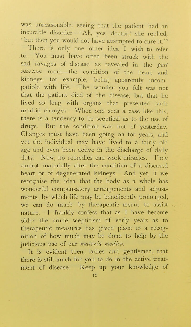 was unreasonable, seeing- that the patient had an incurable disorder—' Ah, yes, doctor,' she replied, 'but then you would not have attempted to cure it.' There is only one other idea I wish to refer to. You must have often been struck with the sad ravages of disease as revealed in the post mortem room—the condition of the heart and kidneys, for example, being apparendy incom- patible with life. The wonder you felt was not that the patient died of the disease, but that he lived so long with organs that presented such morbid changes. When one sees a case like this, there is a tendency to be sceptical as to the use of drugs. But the condition was not of yesterday. Changes must have been going on for years, and yet the individual may have lived to a fairly old age and even been active in the discharge of daily duty. Now, no remedies can work miracles. They cannot materially alter the condition of a diseased heart or of degenerated kidneys. And yet, if we recognise the idea that the body as a whole has wonderful compensatory arrangements and adjust- ments, by which life may be beneficently prolonged, we can do much by therapeutic means to assist nature. I frankly confess that as I have become older the crude scepticism of early years as to therapeutic measures has given place to a recog- nition of how much may be done to help by the judicious use of our materia medica. It is evident then, ladies and gentlemen, that there is still much for you to do in the active treat- ment of disease. Keep up your knowledge of