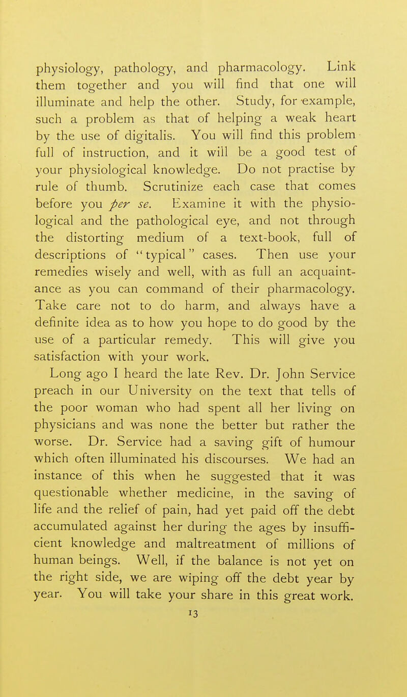 physiology, pathology, and pharmacology. Link them together and you will find that one will illuminate and help the other. Study, for example, such a problem as that of helping a weak heart by the use of digitalis. You will find this problem full of instruction, and it will be a good test of your physiological knowledge. Do not practise by rule of thumb. Scrutinize each case that comes before you per se. Examine it with the physio- logical and the pathological eye, and not through the distorting medium of a text-book, full of descriptions of  typical cases. Then use your remedies wisely and well, with as full an acquaint- ance as you can command of their pharmacology. Take care not to do harm, and always have a definite idea as to how you hope to do good by the use of a particular remedy. This will give you satisfaction with your work. Long ago I heard the late Rev. Dr. John Service preach in our University on the text that tells of the poor woman who had spent all her living on physicians and was none the better but rather the worse. Dr. Service had a saving gift of humour which often illuminated his discourses. We had an instance of this when he suofgrested that it was questionable whether medicine, in the saving of life and the relief of pain, had yet paid off the debt accumulated against her during the ages by insuffi- cient knowledge and maltreatment of millions of human beings. Well, if the balance is not yet on the right side, we are wiping off the debt year by year. You will take your share in this great work.