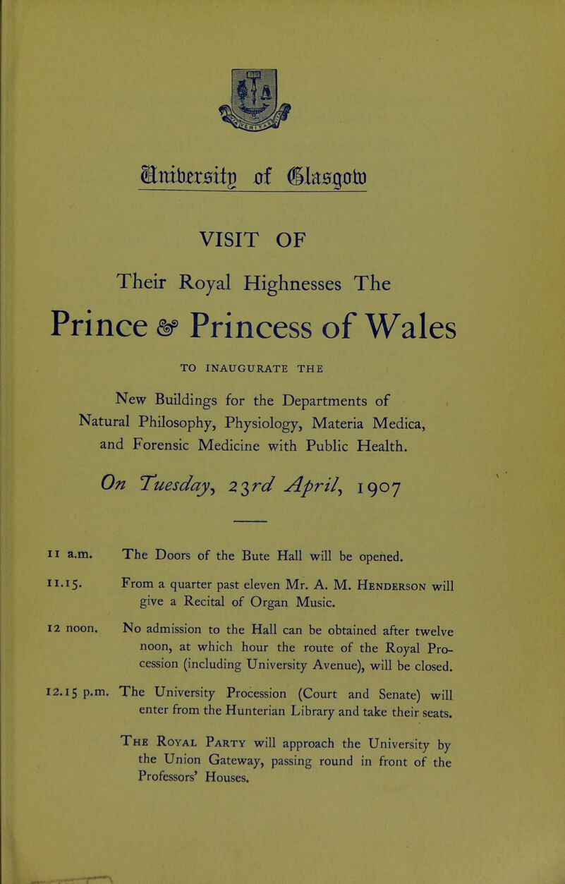 VISIT OF Their Royal Highnesses The Prince &> Princess of Wales TO INAUGURATE THE New Buildings for the Departments of Natural Philosophy, Physiology, Materia Medica, and Forensic Medicine with Public Health. On Tuesday^ 2 2,^d April^ 19^7 11 a.m. The Doors of the Bute Hall will be opened. 11.15. From a quarter past eleven Mr. A. M. Henderson will give a Recital of Organ Music. 12 noon. No admission to the Hall can be obtained after twelve noon, at which hour the route of the Royal Pro- cession (including University Avenue), will be closed. 12.15 P'^n- The University Procession (Court and Senate) will enter from the Hunterian Library and take their seats. The Royal Party will approach the University by the Union Gateway, passing round in front of the Professors' Houses.