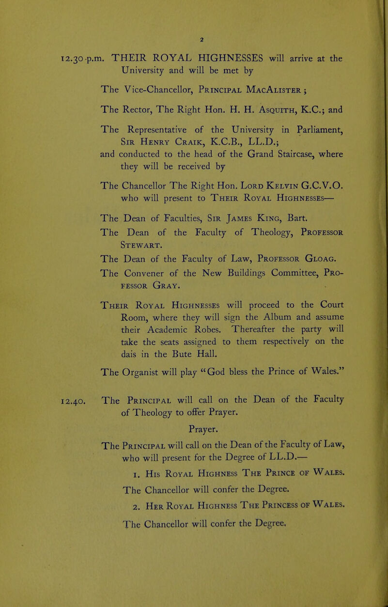 12.30 .p.m. THEIR ROYAL HIGHNESSES will arrive at the University and will be met by The Vice-Chancellor, Principal MacAlister ; The Rector, The Right Hon. H. H. Asquith, K.C.; and The Representative of the University in Parliament, Sir Henry Craik, K.C.B., LL.D.; and conducted to the head of the Grand Staircase, where they will be received by The Chancellor The Right Hon. Lord Kelvin G.C.V.O. who will present to Their Royal Highnesses— The Dean of Faculties, Sir James King, Bart. The Dean of the Faculty of Theology, Professor Stewart. The Dean of the Faculty of Law, Professor Gloag. The Convener of the New Buildings Committee, Pro- fessor Gray. Their Royal Highnesses will proceed to the Court Room, where they will sign the Album and assume their Academic Robes. Thereafter the party will take the seats assigned to them respectively on the dais in the Bute Hall. The Organist will play God bless the Prince of Wales. 12.40. The Principal will call on the Dean of the Faculty of Theology to offer Prayer. Prayer. The Principal will call on the Dean of the Faculty of Law, who will present for the Degree of LL.D.— 1. His Royal Highness The Prince of Wales. The Chancellor will confer the Degree. 2. Her Royal Highness The Princess of Wales. The Chancellor will confer the Degree,