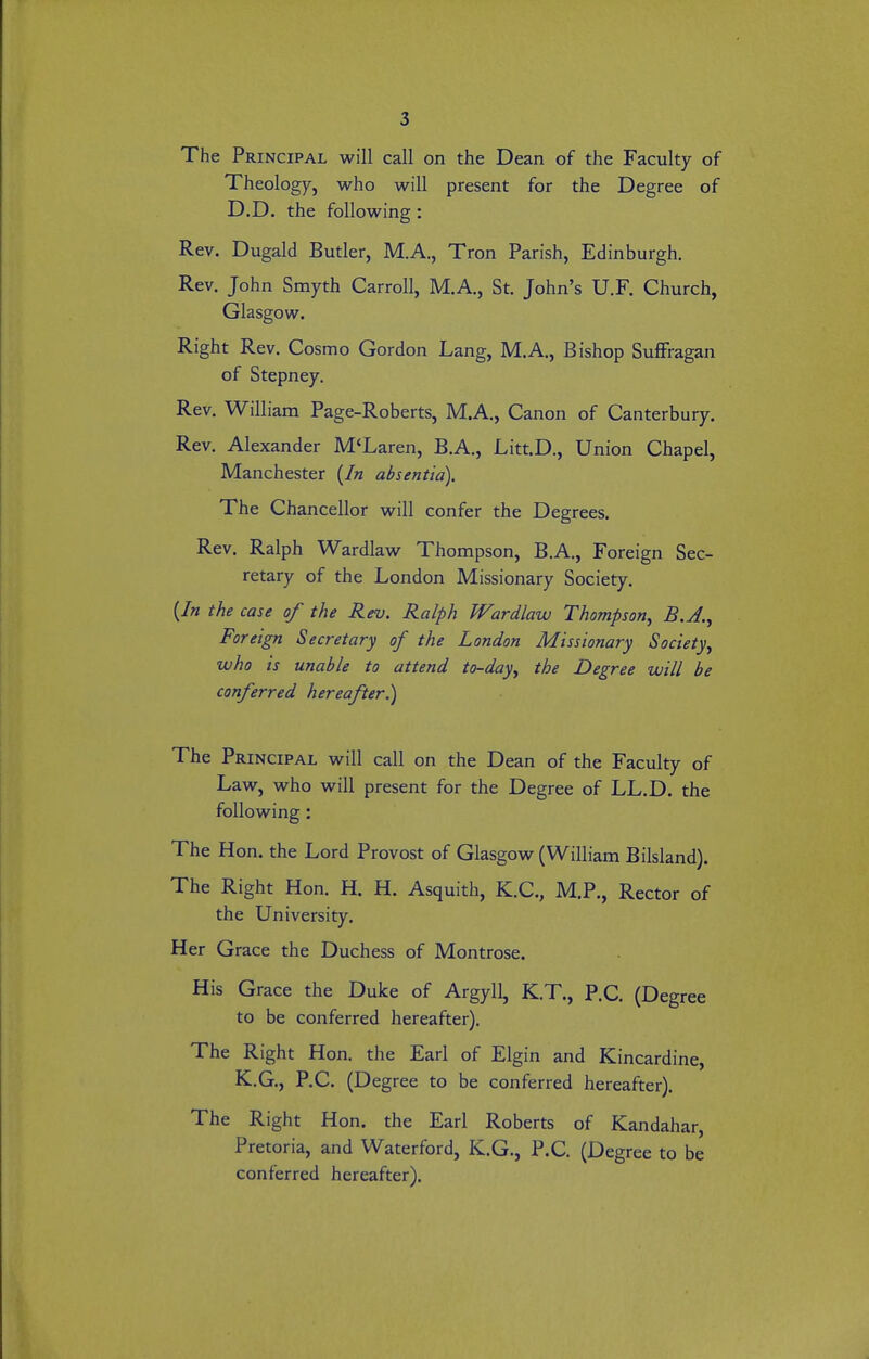 The Principal will call on the Dean of the Faculty of Theology, who will present for the Degree of D.D. the following: Rev. Dugald Butler, M.A., Tron Parish, Edinburgh. Rev. John Smyth Carroll, M.A., St. John's U.F. Church, Glasgow. Right Rev. Cosmo Gordon Lang, M.A., Bishop Suffragan of Stepney. Rev. William Page-Roberts, M.A., Canon of Canterbury. Rev. Alexander M'Laren, B.A., Litt.D., Union Chapel, Manchester {In absentia). The Chancellor will confer the Degrees. Rev. Ralph Wardlaw Thompson, B.A., Foreign Sec- retary of the London Missionary Society. (/« the case of the Rev. Ralph Wardlaw Thompson^ B.A.^ Foreign Secretary of the London Missionary Society^ who is unable to attend to-day^ the Degree will be conferred hereafter.) The Principal will call on the Dean of the Faculty of Law, who will present for the Degree of LL.D. the following: The Hon. the Lord Provost of Glasgow (William Bilsland). The Right Hon. H. H. Asquith, K.C., M.P., Rector of the University. Her Grace the Duchess of Montrose. His Grace the Duke of Argyll, K.T., P.C. (Degree to be conferred hereafter). The Right Hon. the Earl of Elgin and Kincardine, K.G., P.C. (Degree to be conferred hereafter). The Right Hon. the Earl Roberts of Kandahar, Pretoria, and Waterford, K.G., P.C. (Degree to be conferred hereafter).