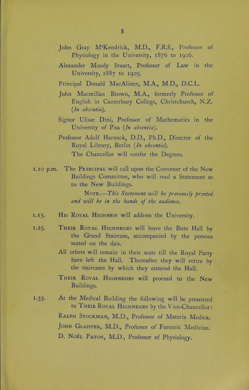 s John Gray M'Kendrick, M.D., F.R.S., Professor of Physiology in the University, 1876 to 1906. Alexander Moody Stuart, Professor of Law in the University, 1887 to 1905. Principal Donald MacAlister, M.A., M.D., D.C.L. John Macmillan Brovv^n, M.A., formerly Professor of English in Canterbury College, Christchurch, N.Z. (/« absentia). Signor Ulisse Dini, Professor of Mathematics in the University of Pisa [In absentia). Professor Adolf Harnack, D.D., Ph.D., Director of the Royal Library, Berlin (/« absentia). The Chancellor w^ill confer the Degrees. 1.10 p.m. The Principal will call upon the Convener of the New Buildings Committee, who will read a Statement as to the New Buildings. Note.—This Statement will be previously printed and will be in the hands of the audience. 1.15. His Royal Highness will address the University. 1.25. Their Royal Highnesses will leave the Bute Hall by the Grand Staircase, accompanied by the persons seated on the dais. All others will remain in their seats till the Royal Party have left the Hall. Thereafter they will retire by the staircases by which they entered the Hall. Their Royal Highnesses will proceed to the New Buildings. 1.35. At the Medical Building the following will be presented to Their Royal Highnesses by the V ice-Chancellor: Ralph Stockman, M.D., Professor of Materia Medica. John Glaister, M.D., Professor of Forensic Medicine. D. Noel Paton, M.D., Professor of Physiology.