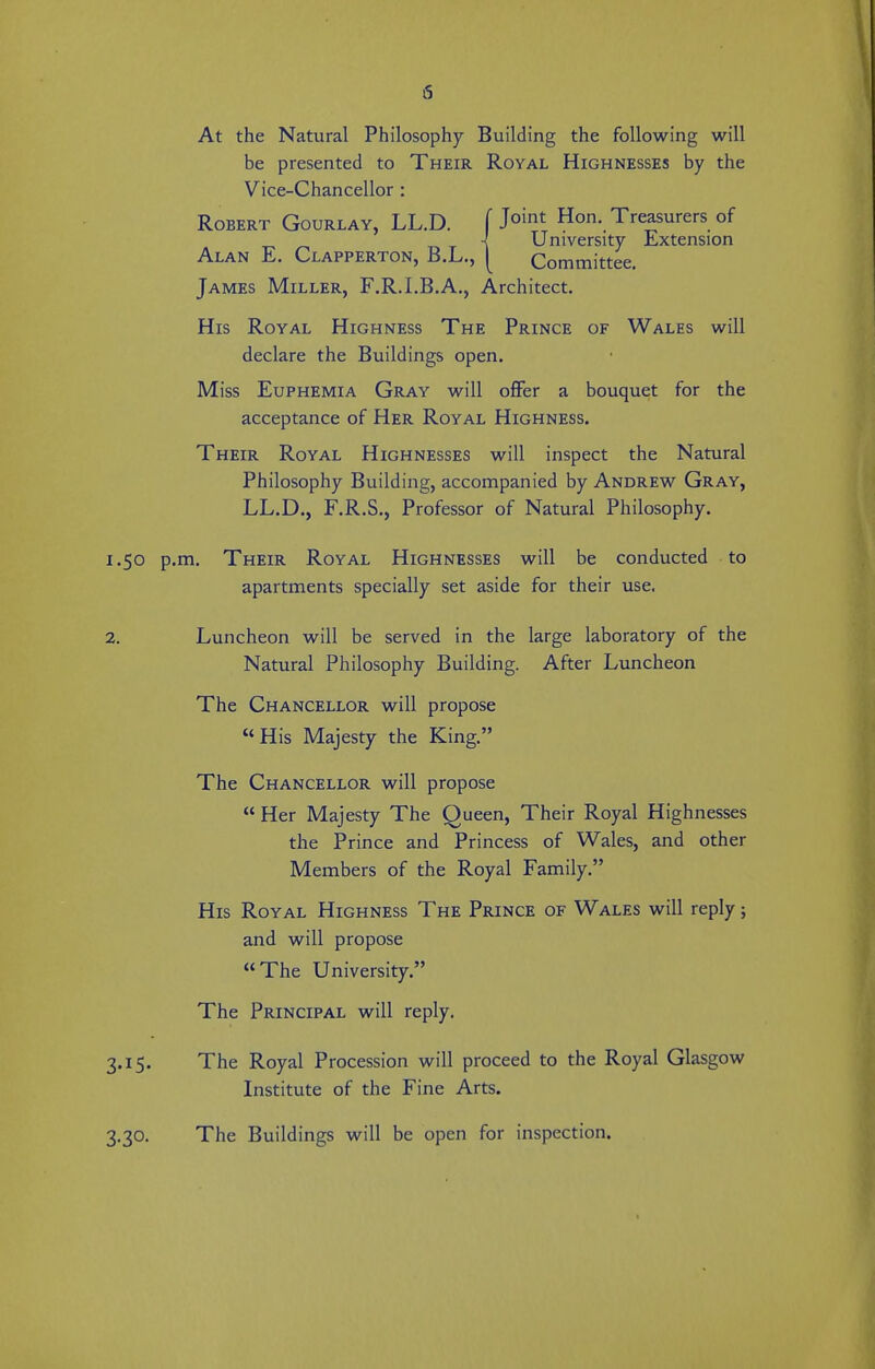 At the Natural Philosophy Building the following will be presented to Their Royal Highnesses by the Vice-Chancellor : Robert Gourlay, LL.D. f 1°'^, Hon. Treasurers of -{ University Extension Alan E. Clapperton, B.L., [ Committee. James Miller, F.R.I.B.A., Architect. His Royal Highness The Prince of Wales will declare the Buildings open. Miss Euphemia Gray will oflFer a bouquet for the acceptance of Her Royal Highness. Their Royal Highnesses will inspect the Natural Philosophy Building, accompanied by Andrew Gray, LL.D., F.R.S., Professor of Natural Philosophy. 1.50 p.m. Their Royal Highnesses will be conducted to apartments specially set aside for their use. 2. Luncheon will be served in the large laboratory of the Natural Philosophy Building. After Luncheon The Chancellor will propose His Majesty the King. The Chancellor will propose  Her Majesty The Queen, Their Royal Highnesses the Prince and Princess of Wales, and other Members of the Royal Family. His Royal Highness The Prince of Wales will reply; and will propose The University. The Principal will reply. 3.15. The Royal Procession will proceed to the Royal Glasgow Institute of the Fine Arts. 3.30. The Buildings will be open for inspection.