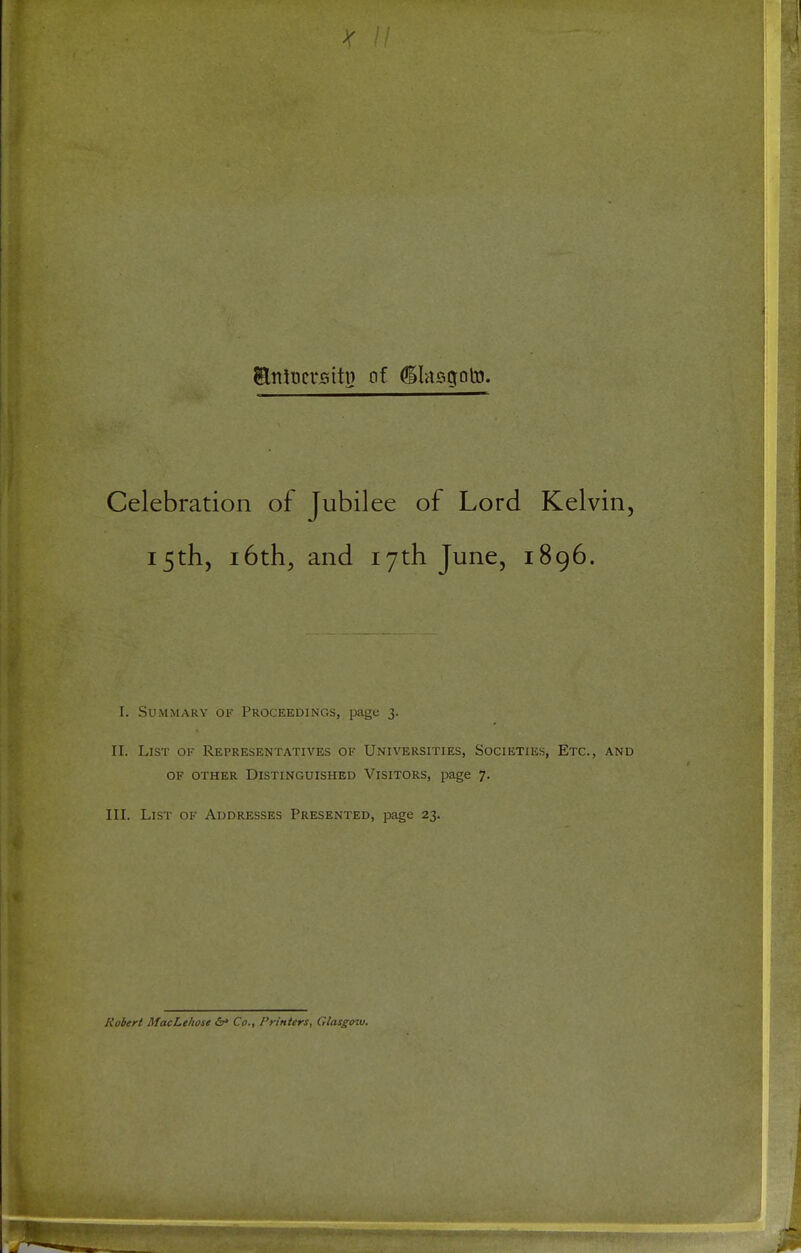 / Stttocrsiti} of ^lasgoto. Celebration of Jubilee of Lord Kelvin, 15th, 16th, and 17th June, 1896. I. Summary of Proceedings, page 3. II. List of Representatives of Universities, Societies, Etc., and OF OTHER Distinguished Visitors, page 7. III. List of Addresses Presented, page 23. Robert MacLehose &> Co., Printers, Glasgow.