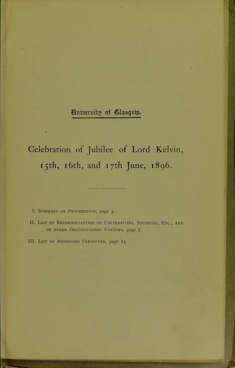 EntuersitD of ^lasgotD. Celebration of Jubilee of Lord Kelvin, 15th, 16th, and 17th June, 1896. I. Summary of Proceedings, page 3. II. List of Representatives of Universities, Societies, Etc., and OF OTHER Distinguished Visitors, page 7. III. List of Addresses Presented, page 23.