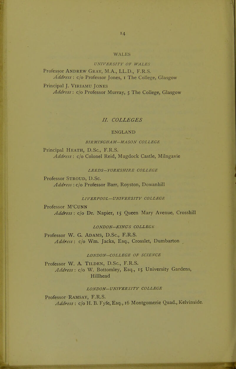 WALES UNIVERSITY OF WALES Professor Andrew Gray, M.A., LL.D., F.R.S. Address : c/o Professor Jones, i The College, Glasgow Principal J. Viriamu Jones Address: c/o Professor Murray, 5 The College, Glasgow //. COLLEGES ENGLAND BIRMINGHAM—MASON COLLEGE Principal Heath, D.Sc, F.R.S. Address : c/o Colonel Reid, Mugdock Castle, Milngavie LEEDS—YORKSHIRE COLLEGE Professor Stroud, U.Sc. Address : c/o Professor Barr, Royston, Dowanhill LIVERPOOL—UNIVERSITY COLLEGE Professor M'CUNN Address: c/o Dr. Napier, 15 Queen Mary Avenue, Crossbill LONDON—KING'S COLLEGE Professor W. G. Adams, D.Sc, F.R.S. Address: c/o Wm. Jacks, Esq., Crosslet, Dumbarton LONDON—COLLEGE OF SCIENCE Professor W. A. Tilden, D.Sc, F.R.S. Address: c/o W. Bottomley, Esq., 15 University Gardens, Hillhead LONDON—UNIVERSITY COLLEGE Professor Ramsay, F.R.S. Address : c/o H. B. Fyfe, Esq., 16 Montgomerie Quad., Kelvinside.