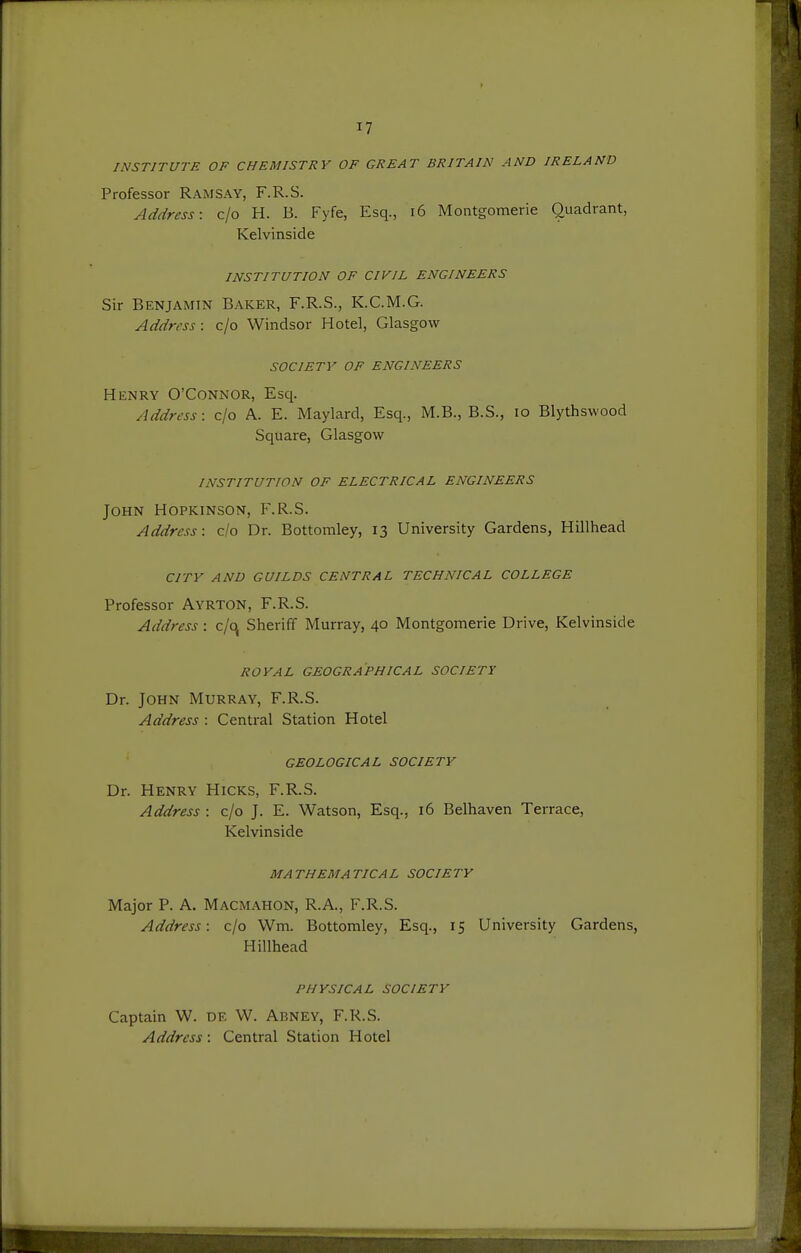 INSTITUTE OF CHEMISTRY OF GREAT BRITAIN AND IRELAND Professor Ramsay, F.R.S. Address: c/o H. B. Fyfe, Esq., i6 Montgomerie Quadrant, Kelvinside INSTITUTION OF CIVIL ENGINEERS Sir Benjamin Baker, F.R.S., K.C.M.G. Address: c/o Windsor Hotel, Glasgow SOCIETV OF ENGINEERS Henry O'Connor, Esq. Address: c/o A. E. Maylard, Esq., M.B., B.S., lo Blythswood Square, Glasgow INSTITUTION OF ELECTRICAL ENGINEERS John Hopkinson, F.R.S. Address: c/o Dr. Bottomley, 13 University Gardens, Hillhead CITY AND GUILDS CENTRAL TECHNICAL COLLEGE Professor Ayrton, F.R.S. Address: c/c\ Sheriff Murray, 40 Montgomerie Drive, Kelvinside ROYAL GEOGRAPHICAL SOCIETY Dr. John Murray, F.R.S. Address : Central Station Hotel GEOLOGICAL SOCIETV Dr. Henry Hicks, F.R.S. Address : c/o J. E. Watson, Esq., 16 Belhaven Terrace, Kelvinside MATHEMATICAL SOCIETY Major p. A, Macmahon, R.A., F.R.S. Address: c/o Wm. Bottomley, Esq., 15 University Gardens, Hillhead PHYSICAL SOCIETY Captain W. de W. Abney, F.R.S. Address: Central Station Hotel