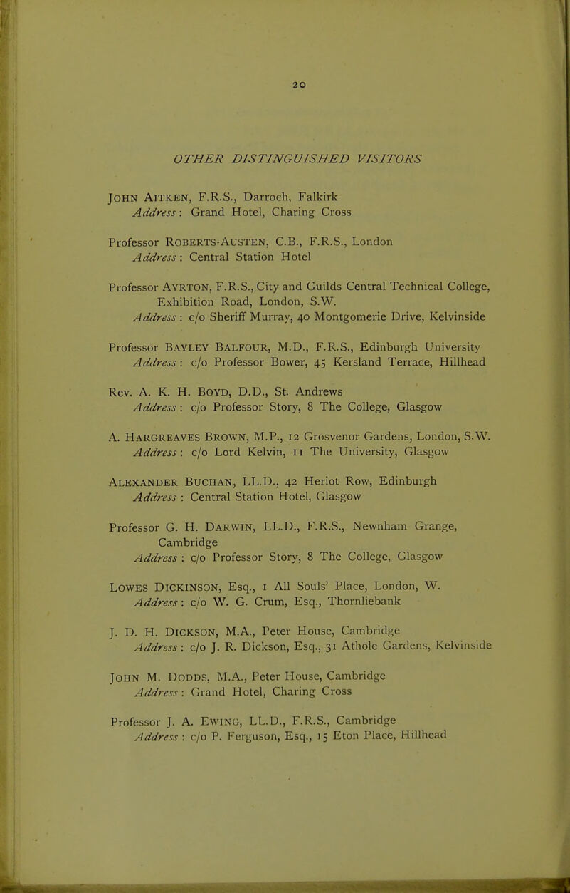 OTHER DISTINGUISHED VISITORS John Aitken, F.R.S., Darroch, Falkirk Address: Grand Hotel, Charing Cross Professor Roberts-Austen, C.B., F.R.S., London Address: Central Station Hotel Professor Ayrton, F.R.S., City and Guilds Central Technical College, Exhibition Road, London, S.W. Address : c/o Sheriff Murray, 40 Montgomerie Drive, Kelvinside Professor Bayley Balfour, M.D., F.R.S., Edinburgh University Address: c/o Professor Bower, 45 Kersland Terrace, Hillhead Rev. A. K. H. Boyd, D.D., St. Andrews Address: c/o Professor Story, 8 The College, Glasgow A. Hargreaves Brown, M.P., 12 Grosvenor Gardens, London, S.W. Address; c/o Lord Kelvin, 11 The University, Glasgow Alexander Buchan, LL.D., 42 Heriot Row, Edinburgh Address : Central Station Hotel, Glasgow Professor G. H. Darwin, LL.D., F.R.S., Newnham Grange, Cambridge Address : c/o Professor Story, 8 The College, Glasgow Lowes Dickinson, Esq., i All Souls' Place, London, W. Address: c/o W. G. Crum, Esq., Thornliebank J. D. H. Dickson, M.A., Peter House, Cambridge Address: c/o J. R. Dickson, Esq., 31 Athole Gardens, Kelvinside John M. Dodds, M.A., Peter House, Cambridge Address: Grand Hotel, Charing Cross Professor J. A. EwiNG, LL.D., F.R.S., Cambridge Address : c/o P. Ferguson, Esq., 15 Eton Place, Hillhead