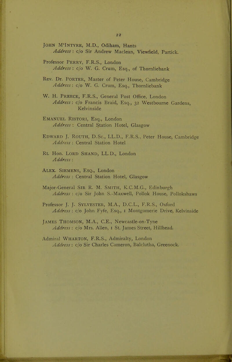 John M'Intyre, M.D., Odiham, Hants Address : c/o Sir Andrew Maclean, Viewfield, Particle. Professor Perry, F.R.S., London Address : c/o W. G. Crum, Esq., of Thornliebank Rev. Dr. Porter, Master of Peter House, Cambridge Address: c/o W. G. Crum, Esq., Thornliebank W. H. Preece, F.R.S., General Post Office, London Address: c/o Francis Braid, Esq., 32 Westbourne Gardens, Kelvinside Emanuel Ristori, Esq., London Address : Central Station Hotel, Glasgow Edward J. Routh, D.Sc, LL.D., F.R.S., Peter House, Cambridge Address : Central vStation Hotel Rt. Hon. Lord Shand, LL.D., London Address : Alex. Siemens, Esq., London Address : Central Station Hotel, Glasgow Major-General Sir R. M. Smith, K.C.M.G., Edinburgh Address : c/o Sir John S.-Maxwell, Pollok House, PoUokshaws Professor J. J. Sylvester, M.A., D.C.L., F.R.S., Oxford Address : c/o John Fyfe, Esq., i Montgomerie Drive, Kelvinside James Thomson, M.A., C.E., Newcastle-on-Tyne Address : c/o Mrs. Allen, i St. James Street, Hillhead. Admiral WHARTON, F.R.S., Admiralty, London Address : c/o Sir Charles Cameron, Balclutha, Greenock.