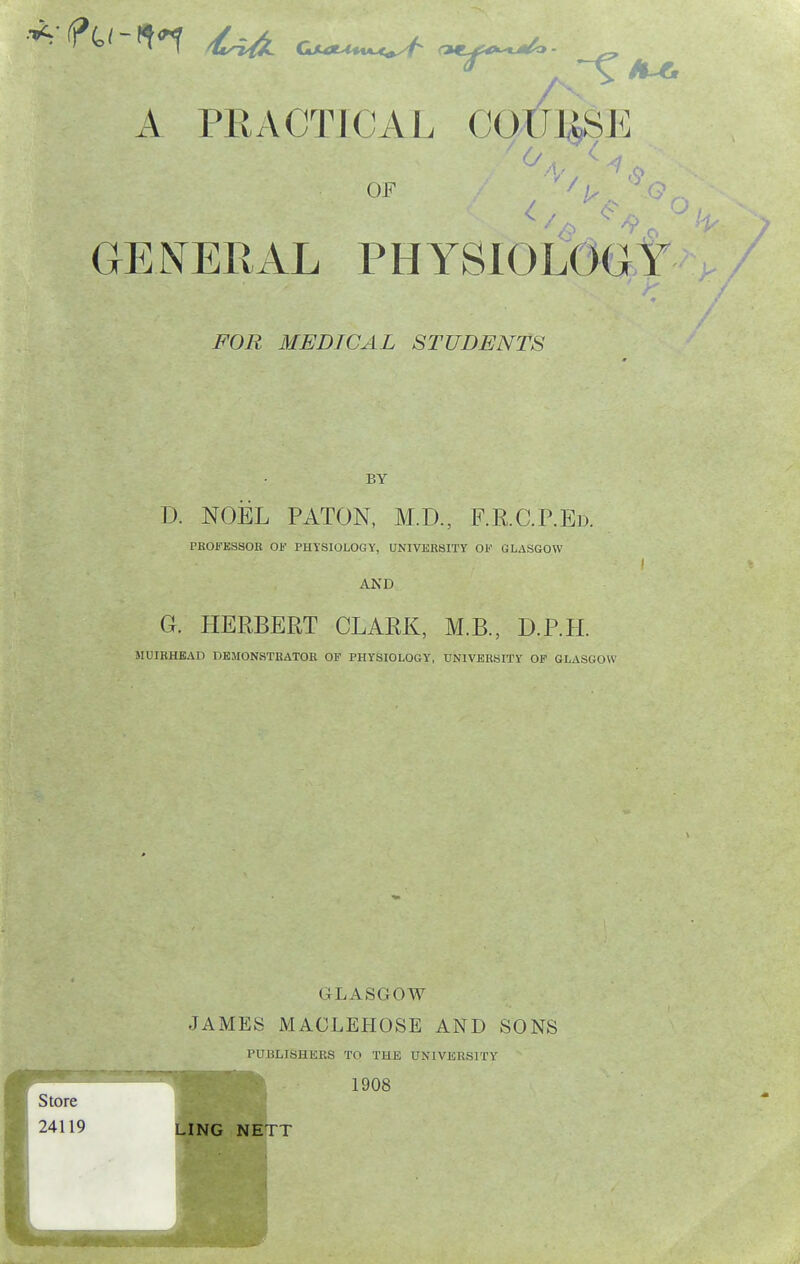 /I. OF _ _ ■ .y GENERAL PHYSIOLOG'T / FOR MEDICAL STUDENTS BY D. NOEL PATON, M.D., F.R.C.P.Ed. PROFESSOR OF PHYSIOLOGY, UNIVERSITY OF GLASGOW I AND G. HERBERT CLARK, M.B., B.P.IL MDIRHEAD DEMONSTRATOR OP PHYSIOLOGY, UNIVERSITY OF GLASGOW GLASGOW JAMES MACLEHOSE AND SONS PUBLISHKRS TO THE UNIVERSITY 1908 LING NETT