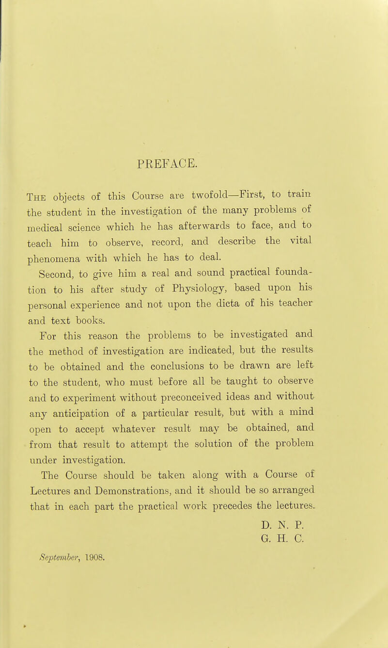 PREFACE. The objects of this Course are twofold—First, to train the student in the investigation of the many problems of medical science which he has afterwards to face, and to teach him to observe, record, and describe the vital phenomena with which he has to deal. Second, to give him a real and sound practical founda- tion to his after study of Physiology, based upon his personal experience and not upon the dicta of his teacher and text books. For this reason the problems to be investigated and the method of investigation are indicated, but the results to be obtained and the conclusions to be drawn are left to the student, who must before all be taught to observe and to experiment without preconceived ideas and without any anticipation of a particular result, but with a mind open to accept whatever result may be obtained, and from that result to attempt the solution of the problem under investigation. The Course should be taken along with a Course of Lectures and Demonstrations, and it should be so arranged that in each part the practical work precedes the lectures. D. N. P. G. H. C. September, 1908.