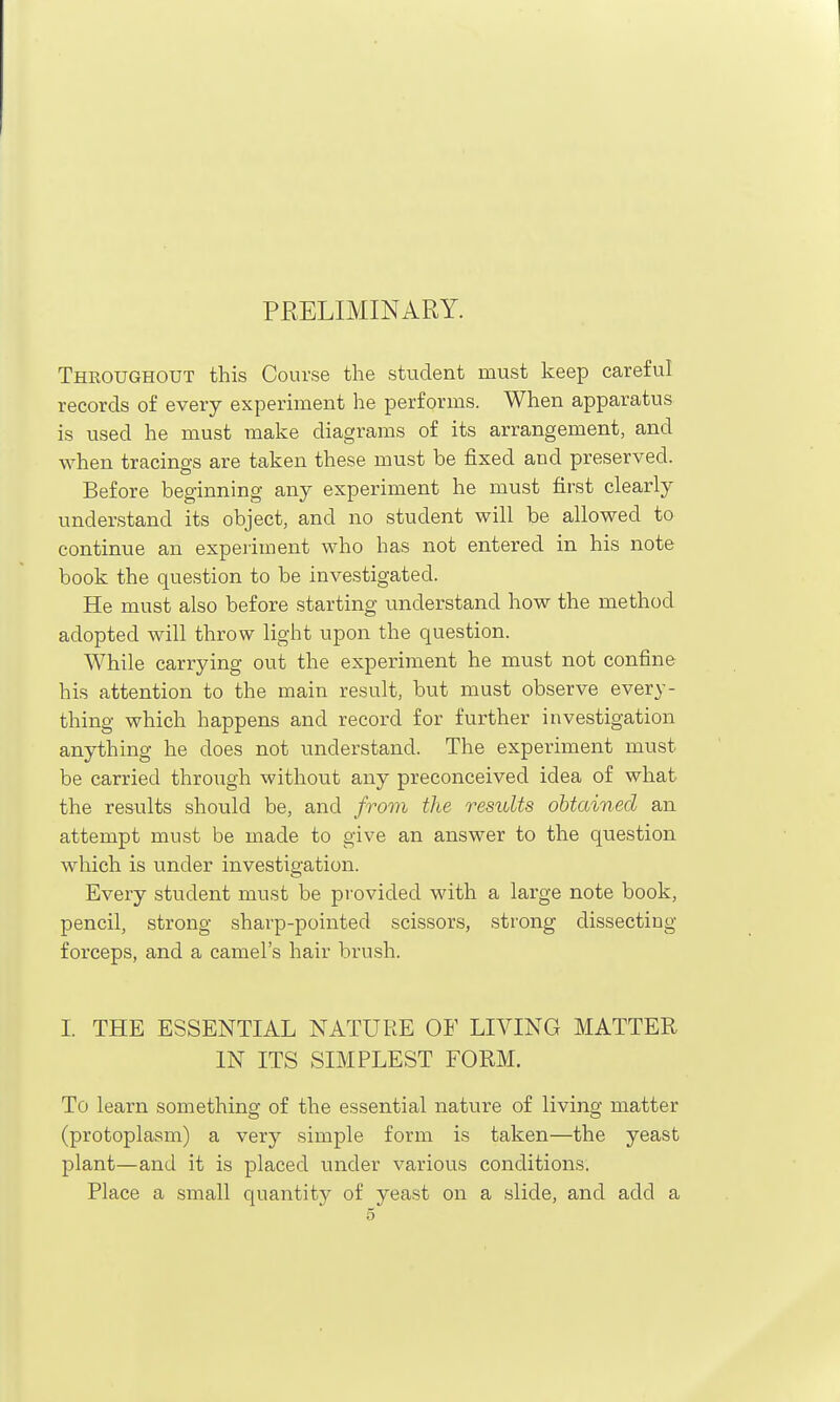 PRELIMINARY. Throughout this Course the student must keep careful records of every experiment he performs. When apparatus is used he must make diagrams of its arrangement, and when tracings are taken these must be fixed and preserved. Before beginning any experiment he must first clearly understand its object, and no student will be allowed to continue an experiment who has not entered in his note book the question to be investigated. He must also before starting understand how the method adopted will throw light upon the question. While carrying out the experiment he must not confine his attention to the main result, but must observe every- thing which happens and record for further investigation anything he does not understand. The experiment must be carried through without any preconceived idea of what the results should be, and from the results obtained an attempt must be made to give an answer to the question which is under investigation. Every student must be provided with a large note book, pencil, strong sharp-pointed scissors, strong dissecting forceps, and a camel's hair brush. I. THE ESSENTIAL NATURE OF LIVING MATTER IN ITS SIMPLEST FORM. To learn something of the essential nature of living matter (protoplasm) a very simple form is taken—the yeast plant—and it is placed under various conditions. Place a small quantity of yeast on a slide, and add a