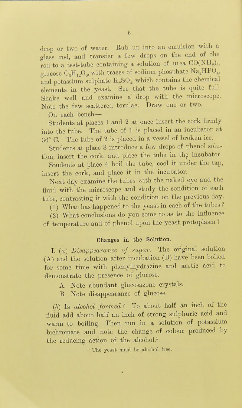 6 drop or two of water. Rub up into an emulsion with a glass rod, and transfer a few drops on the end of the rod to a test-tube containing a solution of urea CO(NH2)2, glucose OcHigOg, with traces of sodium phosphate Na.^HPO^, Ind potassium sulphate KSO^, which contains the chemical elements in the yeast. See that the tube is quite full. Shake well and examine a drop with the microscope. Note the few scattered torulae. Draw one or two. On each bench— Students at places 1 and 2 at once insert the cork firmly into the tube. The tube of 1 is placed in an incubator at 36° C. The tube of 2 is placed in a vessel of broken ice. Students at place 3 introduce a few drops of phenol solu- tion, insert the cork, and place the tube in the incubator. Students at place 4 boil the tube, cool it under the tap, insert the cork, and place it in the incubator. Next day examine the tubes with the naked eye and the fluid with the microscope and study the condition of each tube, contrasting it with the condition on the previous day. (1) What has happened to the yeast in each of the tubes ? (2) What conclusions do you come to as to the influence of temperature and of phenol upon the yeast protoplasm ? Changes in the Solution. I. (a) DisapiJearance of sugar. The original solution (A) and the solution after incubation (B) have been boiled for some time with phenylhydrazine and acetic acid to demonstrate the presence of glucose. A. Note abundant glucosazone crystals. B. Note disappearance of glucose. (b) Is alcohol formed ? To about half an inch of the fluid add about half an inch of strong sulphuric acid and warm to boiling Then run in a solution of potassium bichromate and note the change of colour produced by the reducing action of the alcohol.''^ 1 The yeast rsmsl be alcohol free.